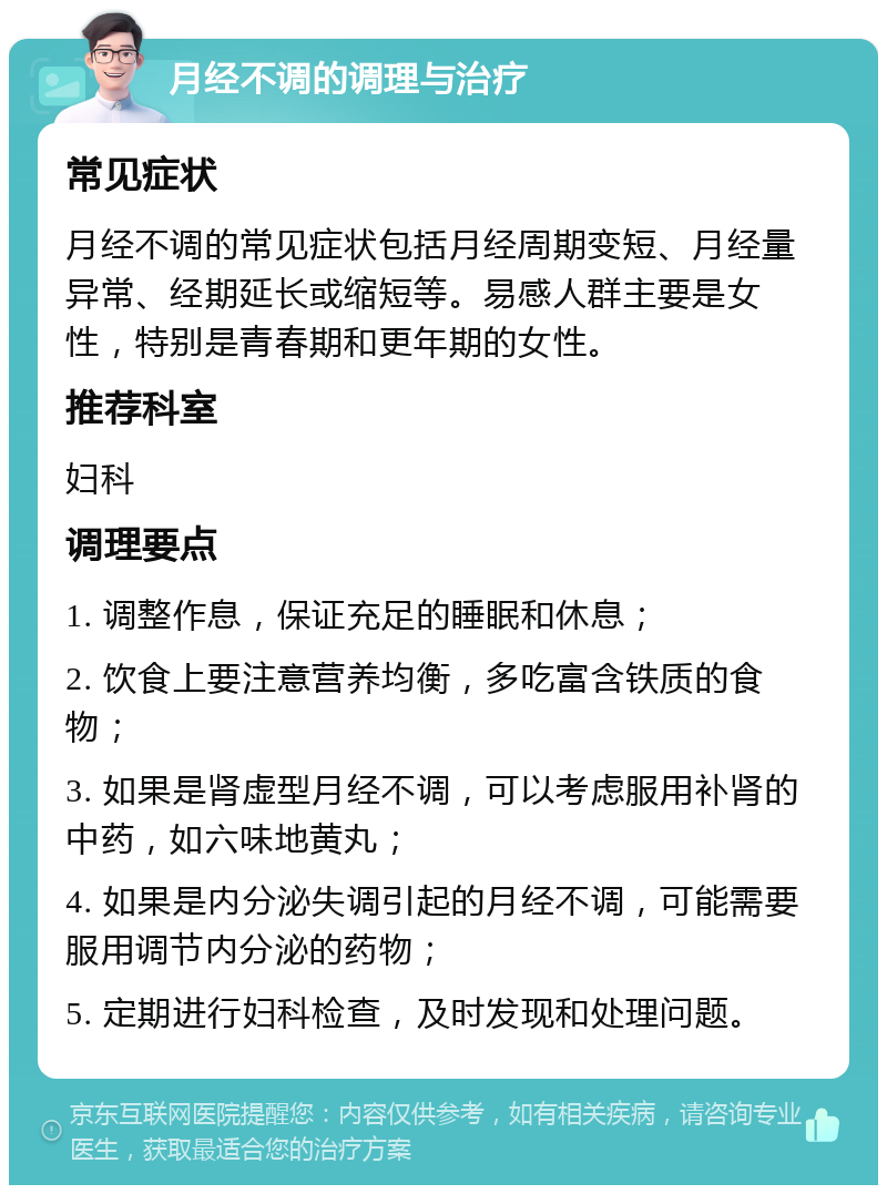 月经不调的调理与治疗 常见症状 月经不调的常见症状包括月经周期变短、月经量异常、经期延长或缩短等。易感人群主要是女性，特别是青春期和更年期的女性。 推荐科室 妇科 调理要点 1. 调整作息，保证充足的睡眠和休息； 2. 饮食上要注意营养均衡，多吃富含铁质的食物； 3. 如果是肾虚型月经不调，可以考虑服用补肾的中药，如六味地黄丸； 4. 如果是内分泌失调引起的月经不调，可能需要服用调节内分泌的药物； 5. 定期进行妇科检查，及时发现和处理问题。