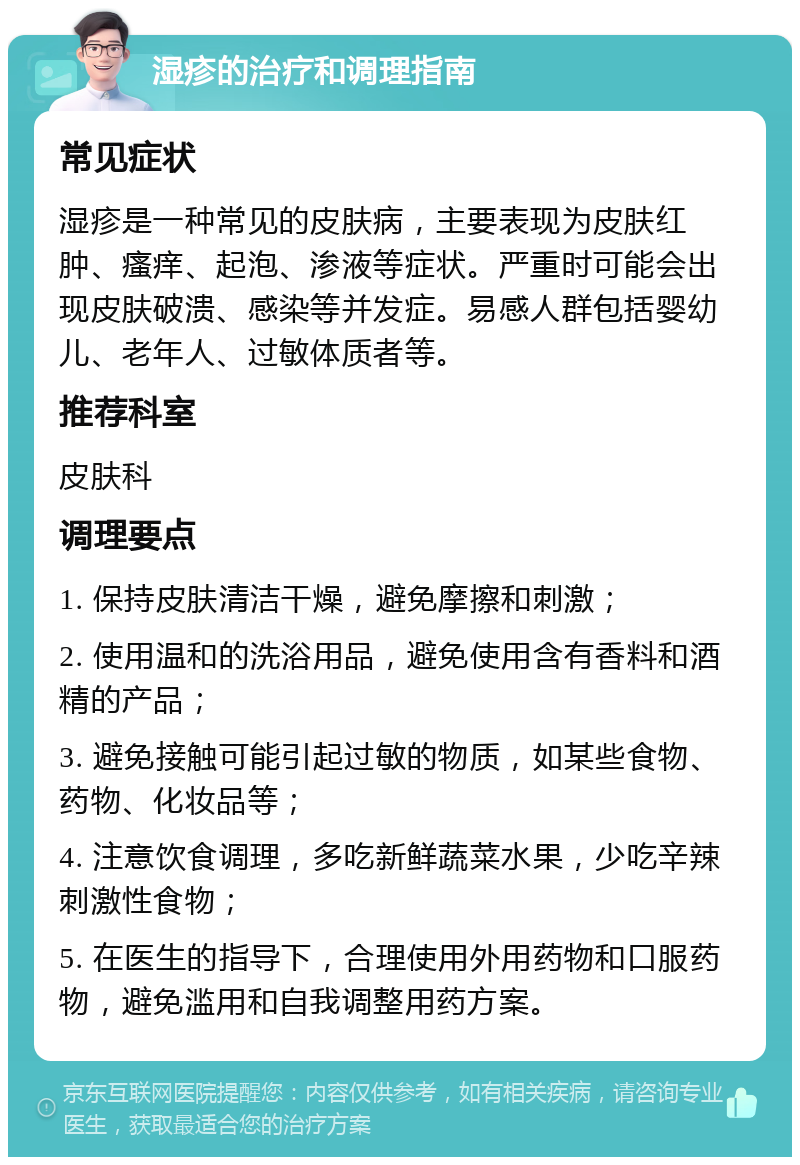 湿疹的治疗和调理指南 常见症状 湿疹是一种常见的皮肤病，主要表现为皮肤红肿、瘙痒、起泡、渗液等症状。严重时可能会出现皮肤破溃、感染等并发症。易感人群包括婴幼儿、老年人、过敏体质者等。 推荐科室 皮肤科 调理要点 1. 保持皮肤清洁干燥，避免摩擦和刺激； 2. 使用温和的洗浴用品，避免使用含有香料和酒精的产品； 3. 避免接触可能引起过敏的物质，如某些食物、药物、化妆品等； 4. 注意饮食调理，多吃新鲜蔬菜水果，少吃辛辣刺激性食物； 5. 在医生的指导下，合理使用外用药物和口服药物，避免滥用和自我调整用药方案。