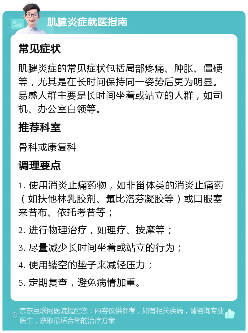 肌腱炎症就医指南 常见症状 肌腱炎症的常见症状包括局部疼痛、肿胀、僵硬等，尤其是在长时间保持同一姿势后更为明显。易感人群主要是长时间坐着或站立的人群，如司机、办公室白领等。 推荐科室 骨科或康复科 调理要点 1. 使用消炎止痛药物，如非甾体类的消炎止痛药（如扶他林乳胶剂、氟比洛芬凝胶等）或口服塞来昔布、依托考昔等； 2. 进行物理治疗，如理疗、按摩等； 3. 尽量减少长时间坐着或站立的行为； 4. 使用镂空的垫子来减轻压力； 5. 定期复查，避免病情加重。