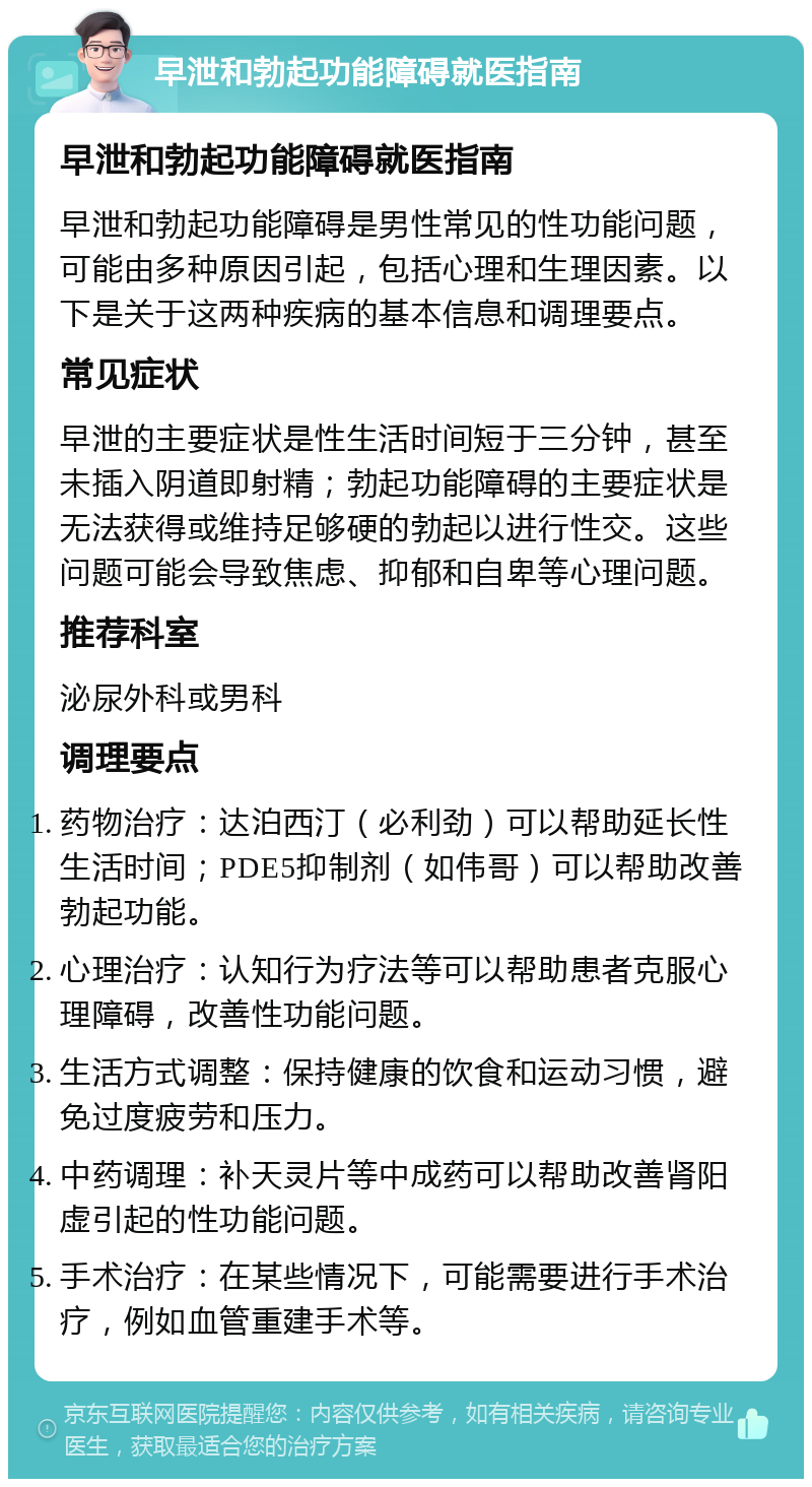 早泄和勃起功能障碍就医指南 早泄和勃起功能障碍就医指南 早泄和勃起功能障碍是男性常见的性功能问题，可能由多种原因引起，包括心理和生理因素。以下是关于这两种疾病的基本信息和调理要点。 常见症状 早泄的主要症状是性生活时间短于三分钟，甚至未插入阴道即射精；勃起功能障碍的主要症状是无法获得或维持足够硬的勃起以进行性交。这些问题可能会导致焦虑、抑郁和自卑等心理问题。 推荐科室 泌尿外科或男科 调理要点 药物治疗：达泊西汀（必利劲）可以帮助延长性生活时间；PDE5抑制剂（如伟哥）可以帮助改善勃起功能。 心理治疗：认知行为疗法等可以帮助患者克服心理障碍，改善性功能问题。 生活方式调整：保持健康的饮食和运动习惯，避免过度疲劳和压力。 中药调理：补天灵片等中成药可以帮助改善肾阳虚引起的性功能问题。 手术治疗：在某些情况下，可能需要进行手术治疗，例如血管重建手术等。