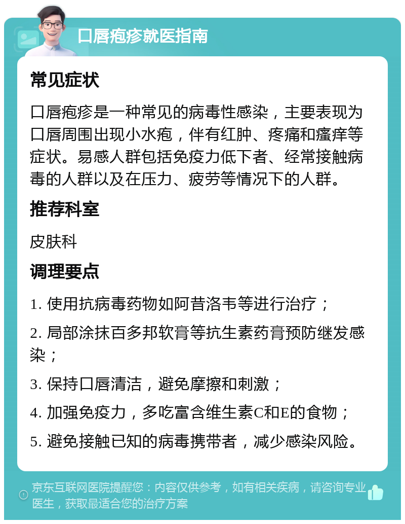 口唇疱疹就医指南 常见症状 口唇疱疹是一种常见的病毒性感染，主要表现为口唇周围出现小水疱，伴有红肿、疼痛和瘙痒等症状。易感人群包括免疫力低下者、经常接触病毒的人群以及在压力、疲劳等情况下的人群。 推荐科室 皮肤科 调理要点 1. 使用抗病毒药物如阿昔洛韦等进行治疗； 2. 局部涂抹百多邦软膏等抗生素药膏预防继发感染； 3. 保持口唇清洁，避免摩擦和刺激； 4. 加强免疫力，多吃富含维生素C和E的食物； 5. 避免接触已知的病毒携带者，减少感染风险。