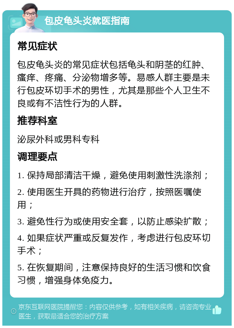 包皮龟头炎就医指南 常见症状 包皮龟头炎的常见症状包括龟头和阴茎的红肿、瘙痒、疼痛、分泌物增多等。易感人群主要是未行包皮环切手术的男性，尤其是那些个人卫生不良或有不洁性行为的人群。 推荐科室 泌尿外科或男科专科 调理要点 1. 保持局部清洁干燥，避免使用刺激性洗涤剂； 2. 使用医生开具的药物进行治疗，按照医嘱使用； 3. 避免性行为或使用安全套，以防止感染扩散； 4. 如果症状严重或反复发作，考虑进行包皮环切手术； 5. 在恢复期间，注意保持良好的生活习惯和饮食习惯，增强身体免疫力。