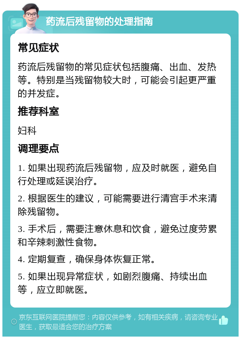 药流后残留物的处理指南 常见症状 药流后残留物的常见症状包括腹痛、出血、发热等。特别是当残留物较大时，可能会引起更严重的并发症。 推荐科室 妇科 调理要点 1. 如果出现药流后残留物，应及时就医，避免自行处理或延误治疗。 2. 根据医生的建议，可能需要进行清宫手术来清除残留物。 3. 手术后，需要注意休息和饮食，避免过度劳累和辛辣刺激性食物。 4. 定期复查，确保身体恢复正常。 5. 如果出现异常症状，如剧烈腹痛、持续出血等，应立即就医。