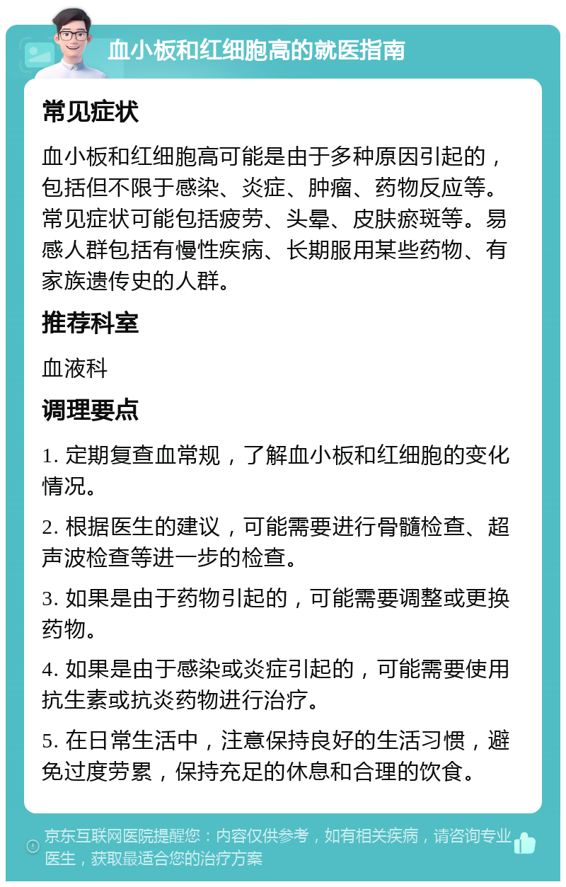 血小板和红细胞高的就医指南 常见症状 血小板和红细胞高可能是由于多种原因引起的，包括但不限于感染、炎症、肿瘤、药物反应等。常见症状可能包括疲劳、头晕、皮肤瘀斑等。易感人群包括有慢性疾病、长期服用某些药物、有家族遗传史的人群。 推荐科室 血液科 调理要点 1. 定期复查血常规，了解血小板和红细胞的变化情况。 2. 根据医生的建议，可能需要进行骨髓检查、超声波检查等进一步的检查。 3. 如果是由于药物引起的，可能需要调整或更换药物。 4. 如果是由于感染或炎症引起的，可能需要使用抗生素或抗炎药物进行治疗。 5. 在日常生活中，注意保持良好的生活习惯，避免过度劳累，保持充足的休息和合理的饮食。