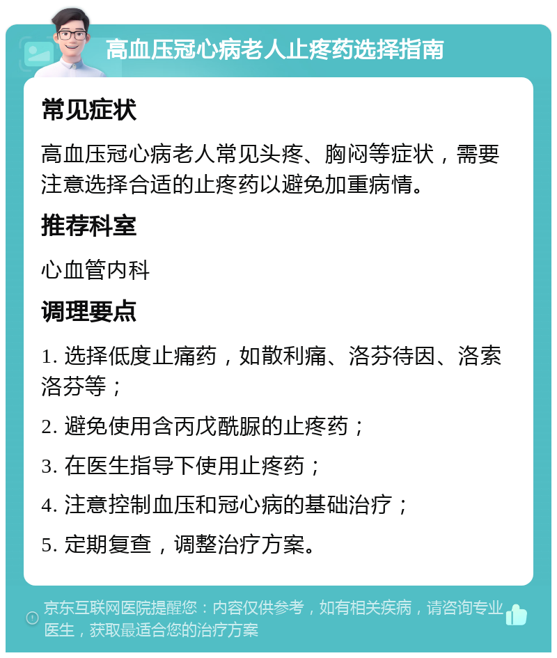 高血压冠心病老人止疼药选择指南 常见症状 高血压冠心病老人常见头疼、胸闷等症状，需要注意选择合适的止疼药以避免加重病情。 推荐科室 心血管内科 调理要点 1. 选择低度止痛药，如散利痛、洛芬待因、洛索洛芬等； 2. 避免使用含丙戊酰脲的止疼药； 3. 在医生指导下使用止疼药； 4. 注意控制血压和冠心病的基础治疗； 5. 定期复查，调整治疗方案。