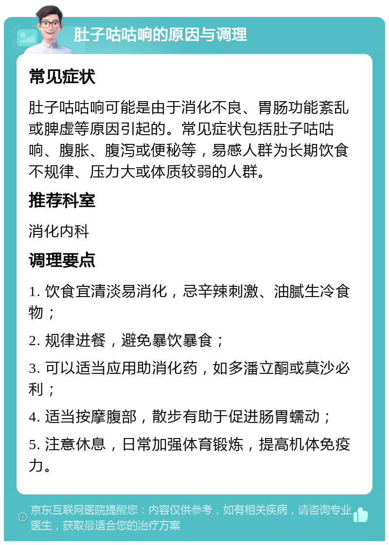 肚子咕咕响的原因与调理 常见症状 肚子咕咕响可能是由于消化不良、胃肠功能紊乱或脾虚等原因引起的。常见症状包括肚子咕咕响、腹胀、腹泻或便秘等，易感人群为长期饮食不规律、压力大或体质较弱的人群。 推荐科室 消化内科 调理要点 1. 饮食宜清淡易消化，忌辛辣刺激、油腻生冷食物； 2. 规律进餐，避免暴饮暴食； 3. 可以适当应用助消化药，如多潘立酮或莫沙必利； 4. 适当按摩腹部，散步有助于促进肠胃蠕动； 5. 注意休息，日常加强体育锻炼，提高机体免疫力。