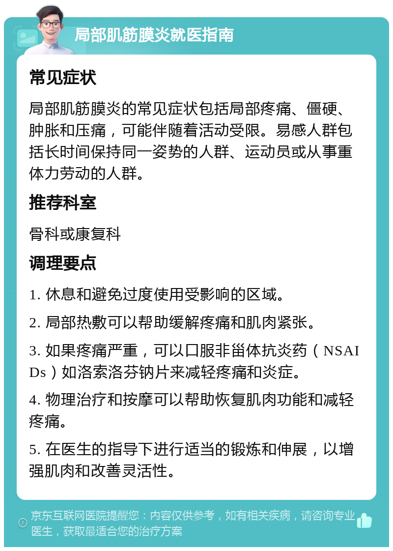 局部肌筋膜炎就医指南 常见症状 局部肌筋膜炎的常见症状包括局部疼痛、僵硬、肿胀和压痛，可能伴随着活动受限。易感人群包括长时间保持同一姿势的人群、运动员或从事重体力劳动的人群。 推荐科室 骨科或康复科 调理要点 1. 休息和避免过度使用受影响的区域。 2. 局部热敷可以帮助缓解疼痛和肌肉紧张。 3. 如果疼痛严重，可以口服非甾体抗炎药（NSAIDs）如洛索洛芬钠片来减轻疼痛和炎症。 4. 物理治疗和按摩可以帮助恢复肌肉功能和减轻疼痛。 5. 在医生的指导下进行适当的锻炼和伸展，以增强肌肉和改善灵活性。