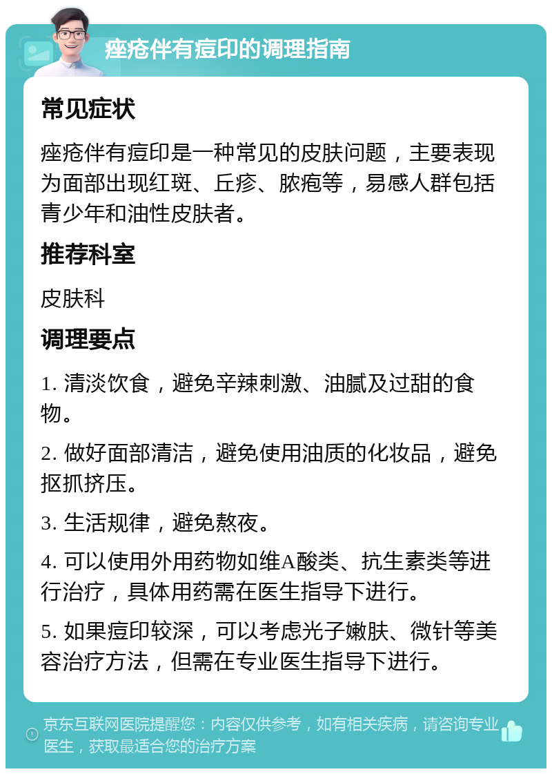 痤疮伴有痘印的调理指南 常见症状 痤疮伴有痘印是一种常见的皮肤问题，主要表现为面部出现红斑、丘疹、脓疱等，易感人群包括青少年和油性皮肤者。 推荐科室 皮肤科 调理要点 1. 清淡饮食，避免辛辣刺激、油腻及过甜的食物。 2. 做好面部清洁，避免使用油质的化妆品，避免抠抓挤压。 3. 生活规律，避免熬夜。 4. 可以使用外用药物如维A酸类、抗生素类等进行治疗，具体用药需在医生指导下进行。 5. 如果痘印较深，可以考虑光子嫩肤、微针等美容治疗方法，但需在专业医生指导下进行。