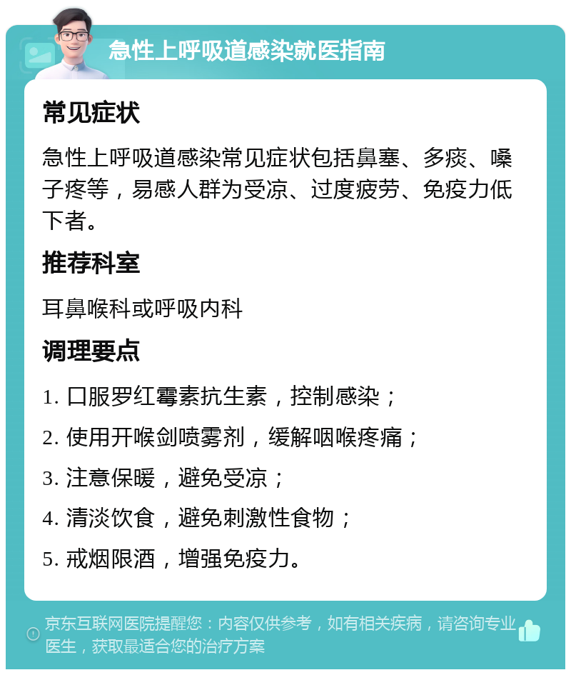 急性上呼吸道感染就医指南 常见症状 急性上呼吸道感染常见症状包括鼻塞、多痰、嗓子疼等，易感人群为受凉、过度疲劳、免疫力低下者。 推荐科室 耳鼻喉科或呼吸内科 调理要点 1. 口服罗红霉素抗生素，控制感染； 2. 使用开喉剑喷雾剂，缓解咽喉疼痛； 3. 注意保暖，避免受凉； 4. 清淡饮食，避免刺激性食物； 5. 戒烟限酒，增强免疫力。