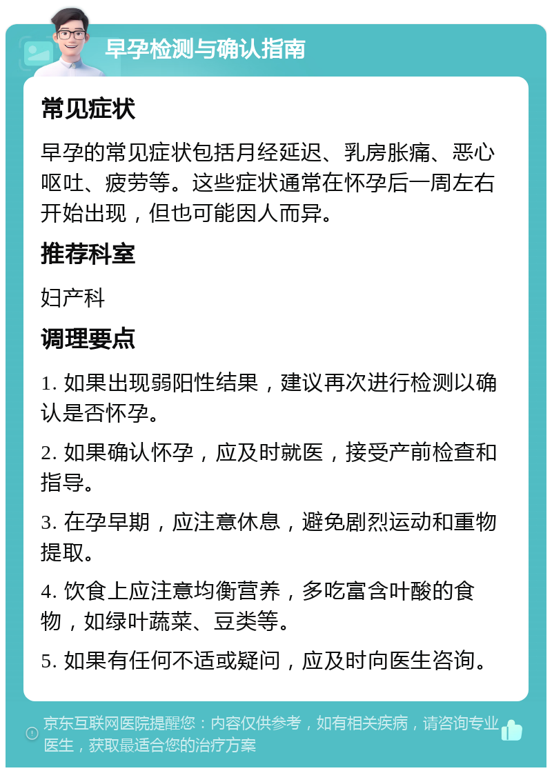 早孕检测与确认指南 常见症状 早孕的常见症状包括月经延迟、乳房胀痛、恶心呕吐、疲劳等。这些症状通常在怀孕后一周左右开始出现，但也可能因人而异。 推荐科室 妇产科 调理要点 1. 如果出现弱阳性结果，建议再次进行检测以确认是否怀孕。 2. 如果确认怀孕，应及时就医，接受产前检查和指导。 3. 在孕早期，应注意休息，避免剧烈运动和重物提取。 4. 饮食上应注意均衡营养，多吃富含叶酸的食物，如绿叶蔬菜、豆类等。 5. 如果有任何不适或疑问，应及时向医生咨询。