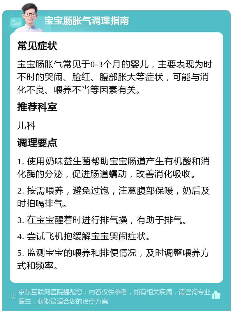 宝宝肠胀气调理指南 常见症状 宝宝肠胀气常见于0-3个月的婴儿，主要表现为时不时的哭闹、脸红、腹部胀大等症状，可能与消化不良、喂养不当等因素有关。 推荐科室 儿科 调理要点 1. 使用奶味益生菌帮助宝宝肠道产生有机酸和消化酶的分泌，促进肠道蠕动，改善消化吸收。 2. 按需喂养，避免过饱，注意腹部保暖，奶后及时拍嗝排气。 3. 在宝宝醒着时进行排气操，有助于排气。 4. 尝试飞机抱缓解宝宝哭闹症状。 5. 监测宝宝的喂养和排便情况，及时调整喂养方式和频率。