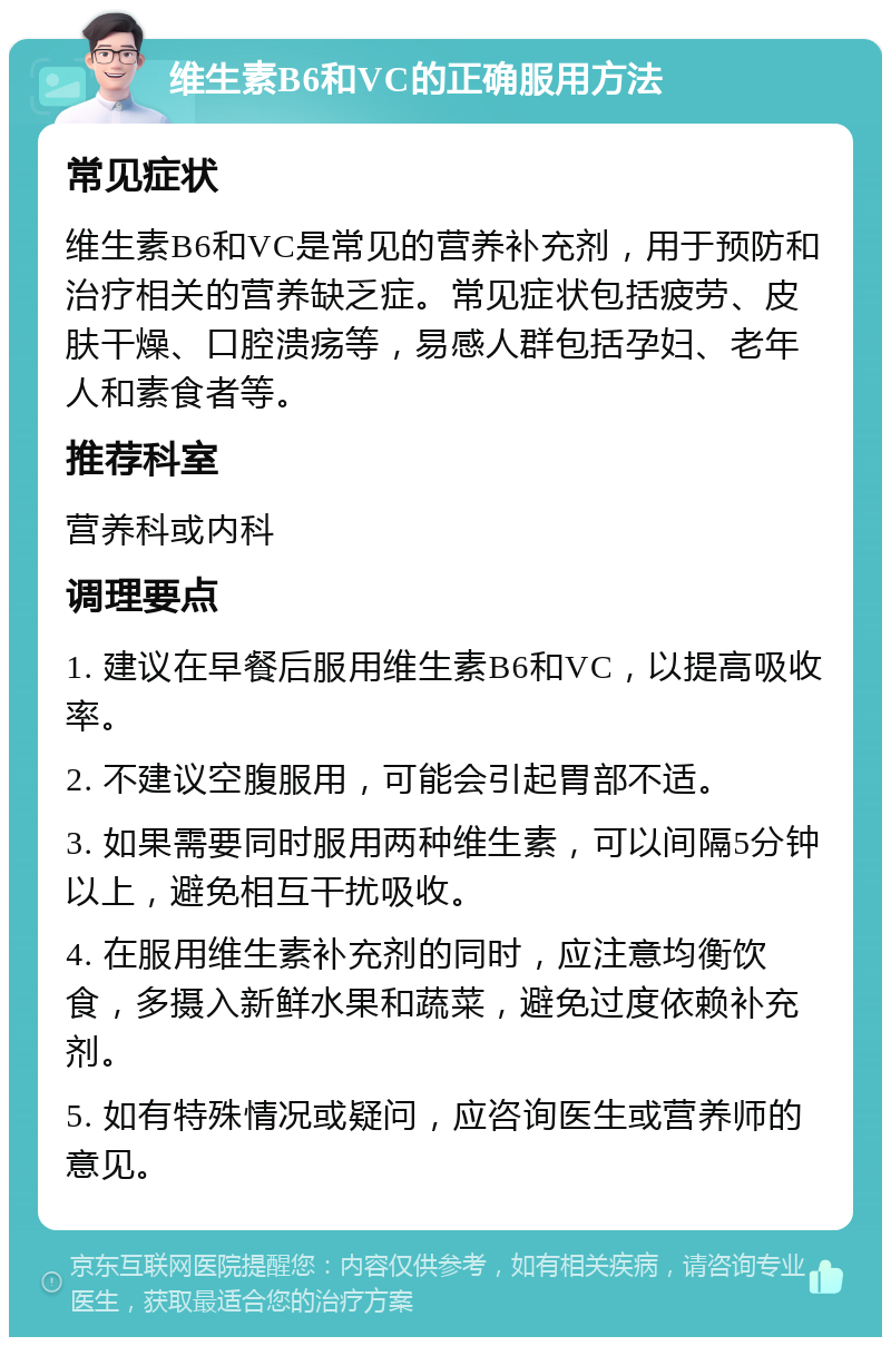 维生素B6和VC的正确服用方法 常见症状 维生素B6和VC是常见的营养补充剂，用于预防和治疗相关的营养缺乏症。常见症状包括疲劳、皮肤干燥、口腔溃疡等，易感人群包括孕妇、老年人和素食者等。 推荐科室 营养科或内科 调理要点 1. 建议在早餐后服用维生素B6和VC，以提高吸收率。 2. 不建议空腹服用，可能会引起胃部不适。 3. 如果需要同时服用两种维生素，可以间隔5分钟以上，避免相互干扰吸收。 4. 在服用维生素补充剂的同时，应注意均衡饮食，多摄入新鲜水果和蔬菜，避免过度依赖补充剂。 5. 如有特殊情况或疑问，应咨询医生或营养师的意见。