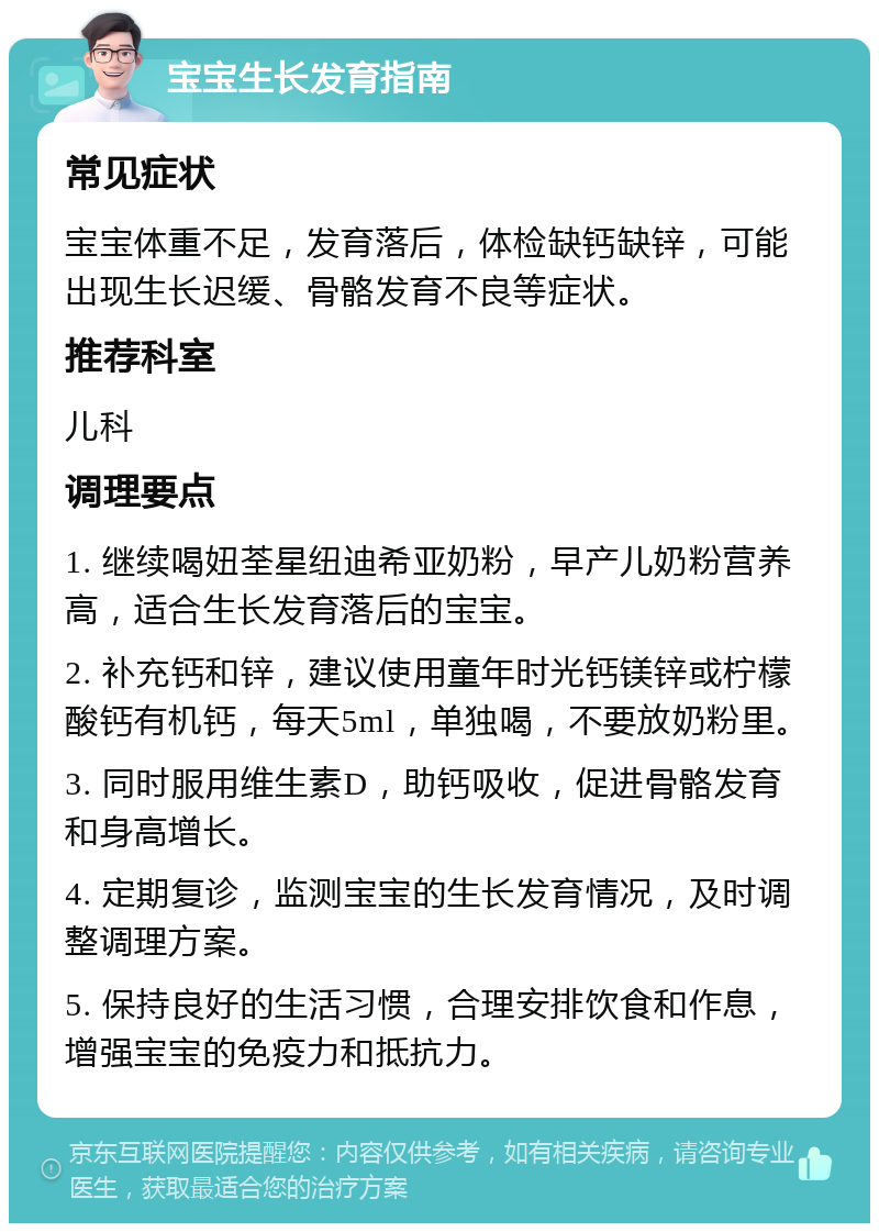 宝宝生长发育指南 常见症状 宝宝体重不足，发育落后，体检缺钙缺锌，可能出现生长迟缓、骨骼发育不良等症状。 推荐科室 儿科 调理要点 1. 继续喝妞荃星纽迪希亚奶粉，早产儿奶粉营养高，适合生长发育落后的宝宝。 2. 补充钙和锌，建议使用童年时光钙镁锌或柠檬酸钙有机钙，每天5ml，单独喝，不要放奶粉里。 3. 同时服用维生素D，助钙吸收，促进骨骼发育和身高增长。 4. 定期复诊，监测宝宝的生长发育情况，及时调整调理方案。 5. 保持良好的生活习惯，合理安排饮食和作息，增强宝宝的免疫力和抵抗力。