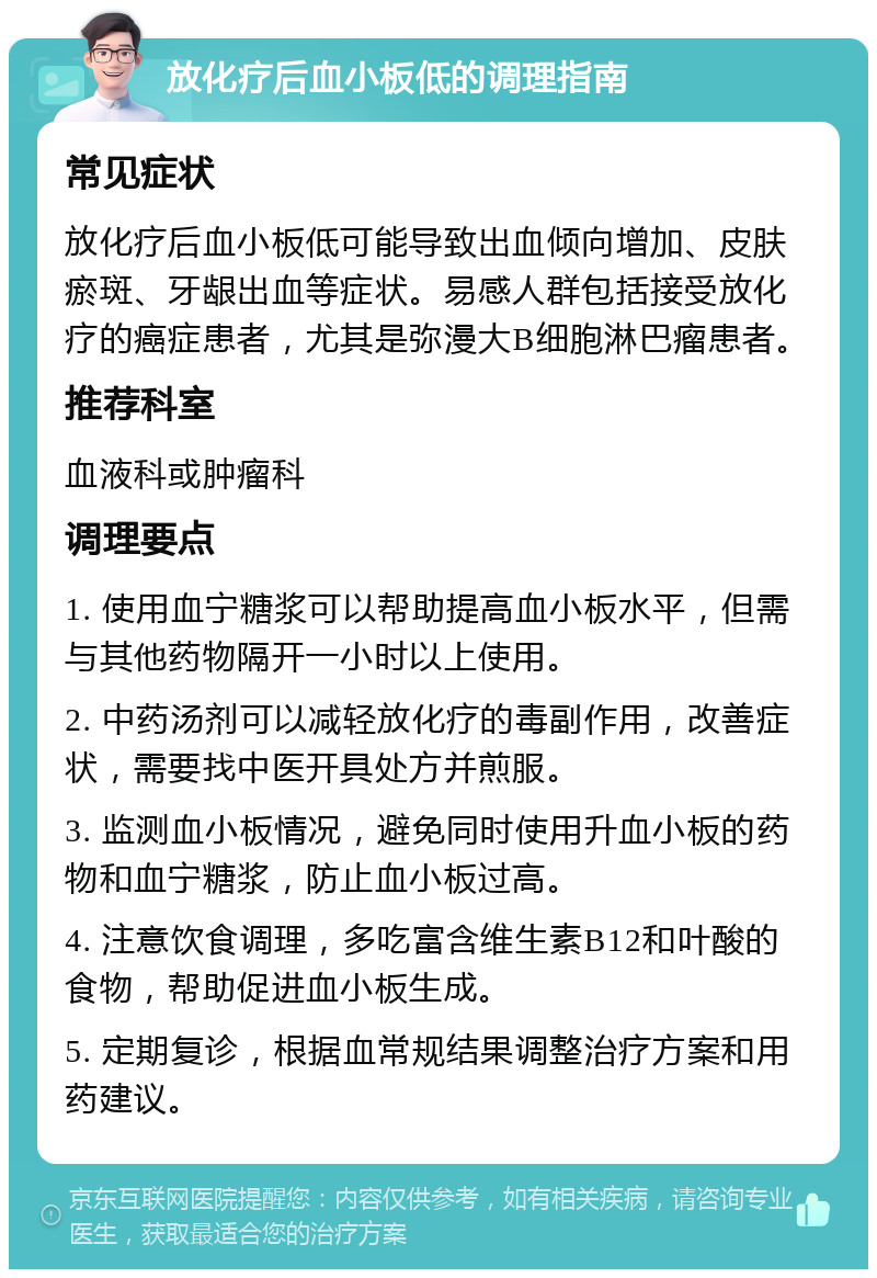 放化疗后血小板低的调理指南 常见症状 放化疗后血小板低可能导致出血倾向增加、皮肤瘀斑、牙龈出血等症状。易感人群包括接受放化疗的癌症患者，尤其是弥漫大B细胞淋巴瘤患者。 推荐科室 血液科或肿瘤科 调理要点 1. 使用血宁糖浆可以帮助提高血小板水平，但需与其他药物隔开一小时以上使用。 2. 中药汤剂可以减轻放化疗的毒副作用，改善症状，需要找中医开具处方并煎服。 3. 监测血小板情况，避免同时使用升血小板的药物和血宁糖浆，防止血小板过高。 4. 注意饮食调理，多吃富含维生素B12和叶酸的食物，帮助促进血小板生成。 5. 定期复诊，根据血常规结果调整治疗方案和用药建议。