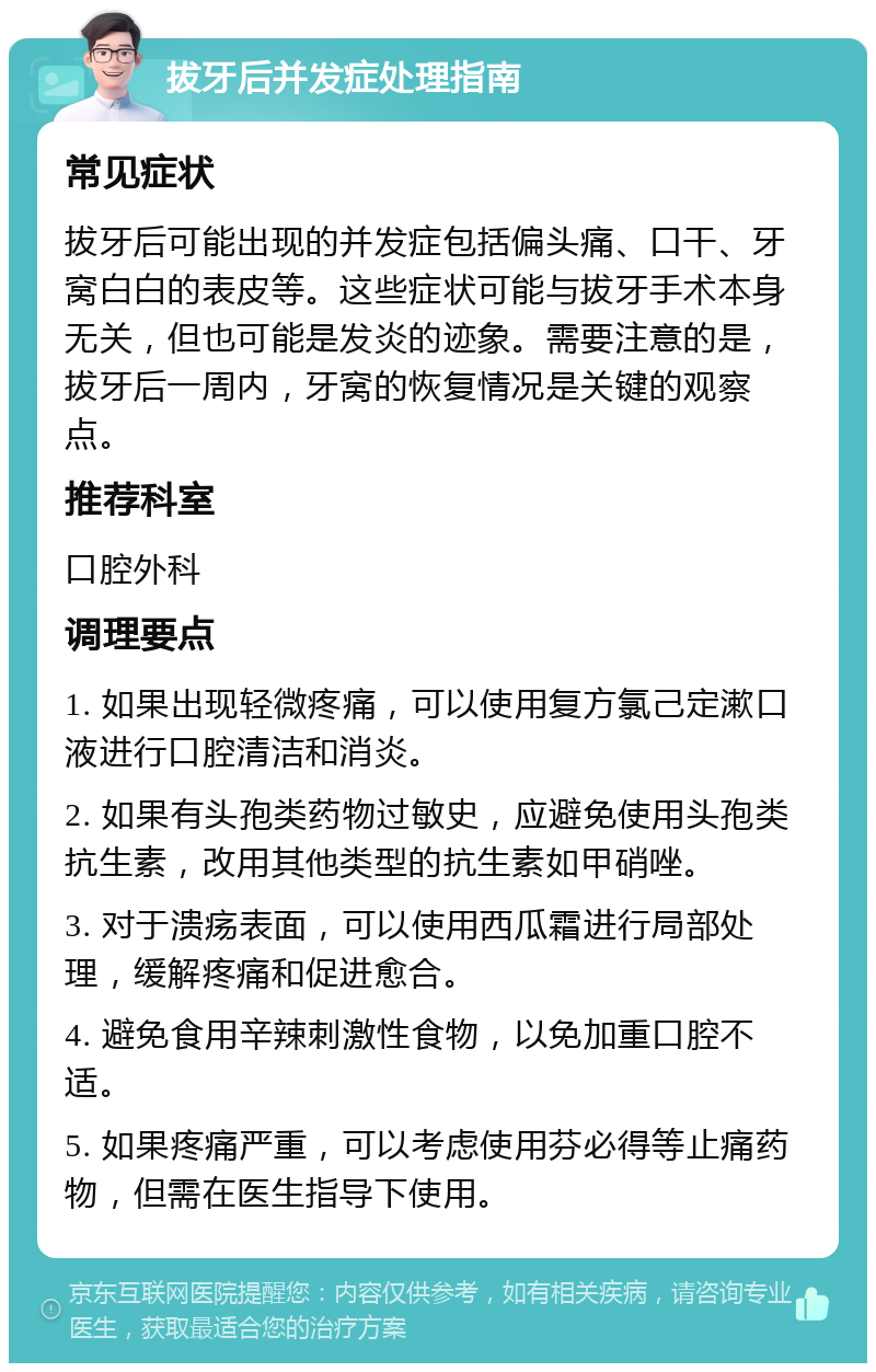 拔牙后并发症处理指南 常见症状 拔牙后可能出现的并发症包括偏头痛、口干、牙窝白白的表皮等。这些症状可能与拔牙手术本身无关，但也可能是发炎的迹象。需要注意的是，拔牙后一周内，牙窝的恢复情况是关键的观察点。 推荐科室 口腔外科 调理要点 1. 如果出现轻微疼痛，可以使用复方氯己定漱口液进行口腔清洁和消炎。 2. 如果有头孢类药物过敏史，应避免使用头孢类抗生素，改用其他类型的抗生素如甲硝唑。 3. 对于溃疡表面，可以使用西瓜霜进行局部处理，缓解疼痛和促进愈合。 4. 避免食用辛辣刺激性食物，以免加重口腔不适。 5. 如果疼痛严重，可以考虑使用芬必得等止痛药物，但需在医生指导下使用。