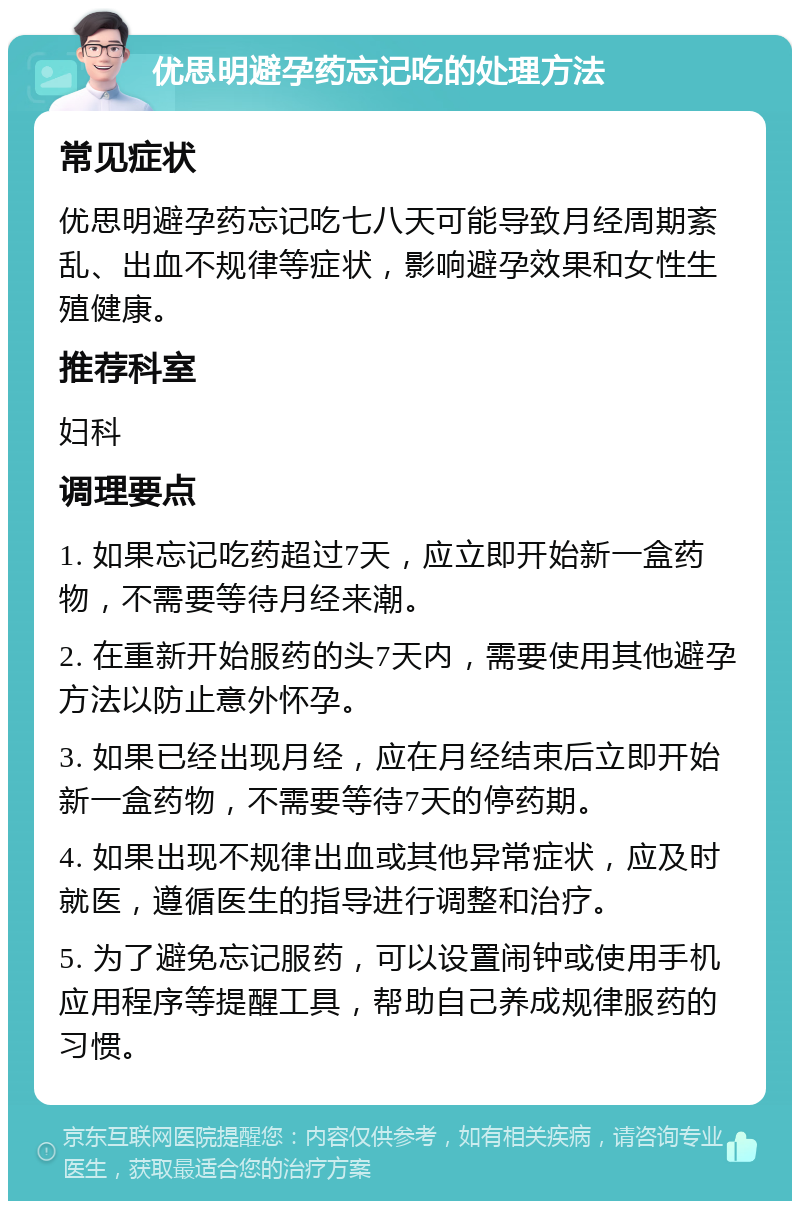 优思明避孕药忘记吃的处理方法 常见症状 优思明避孕药忘记吃七八天可能导致月经周期紊乱、出血不规律等症状，影响避孕效果和女性生殖健康。 推荐科室 妇科 调理要点 1. 如果忘记吃药超过7天，应立即开始新一盒药物，不需要等待月经来潮。 2. 在重新开始服药的头7天内，需要使用其他避孕方法以防止意外怀孕。 3. 如果已经出现月经，应在月经结束后立即开始新一盒药物，不需要等待7天的停药期。 4. 如果出现不规律出血或其他异常症状，应及时就医，遵循医生的指导进行调整和治疗。 5. 为了避免忘记服药，可以设置闹钟或使用手机应用程序等提醒工具，帮助自己养成规律服药的习惯。