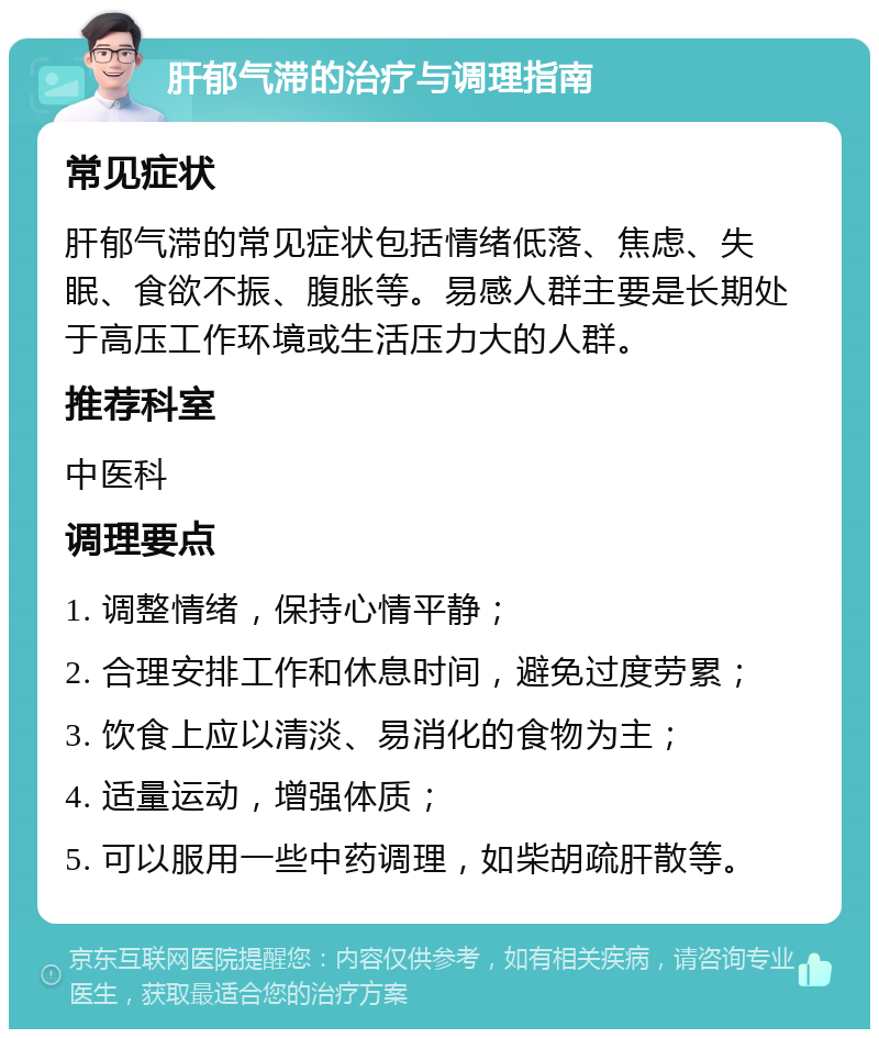 肝郁气滞的治疗与调理指南 常见症状 肝郁气滞的常见症状包括情绪低落、焦虑、失眠、食欲不振、腹胀等。易感人群主要是长期处于高压工作环境或生活压力大的人群。 推荐科室 中医科 调理要点 1. 调整情绪，保持心情平静； 2. 合理安排工作和休息时间，避免过度劳累； 3. 饮食上应以清淡、易消化的食物为主； 4. 适量运动，增强体质； 5. 可以服用一些中药调理，如柴胡疏肝散等。