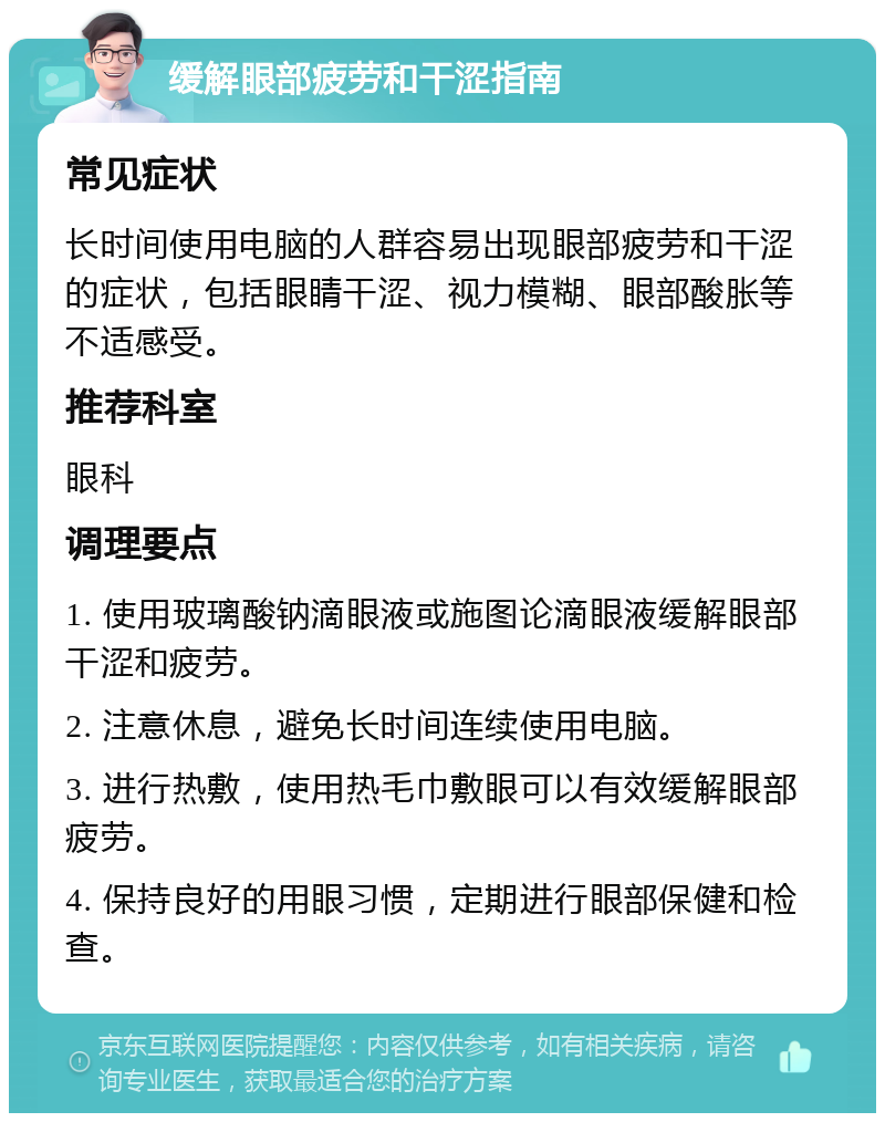 缓解眼部疲劳和干涩指南 常见症状 长时间使用电脑的人群容易出现眼部疲劳和干涩的症状，包括眼睛干涩、视力模糊、眼部酸胀等不适感受。 推荐科室 眼科 调理要点 1. 使用玻璃酸钠滴眼液或施图论滴眼液缓解眼部干涩和疲劳。 2. 注意休息，避免长时间连续使用电脑。 3. 进行热敷，使用热毛巾敷眼可以有效缓解眼部疲劳。 4. 保持良好的用眼习惯，定期进行眼部保健和检查。