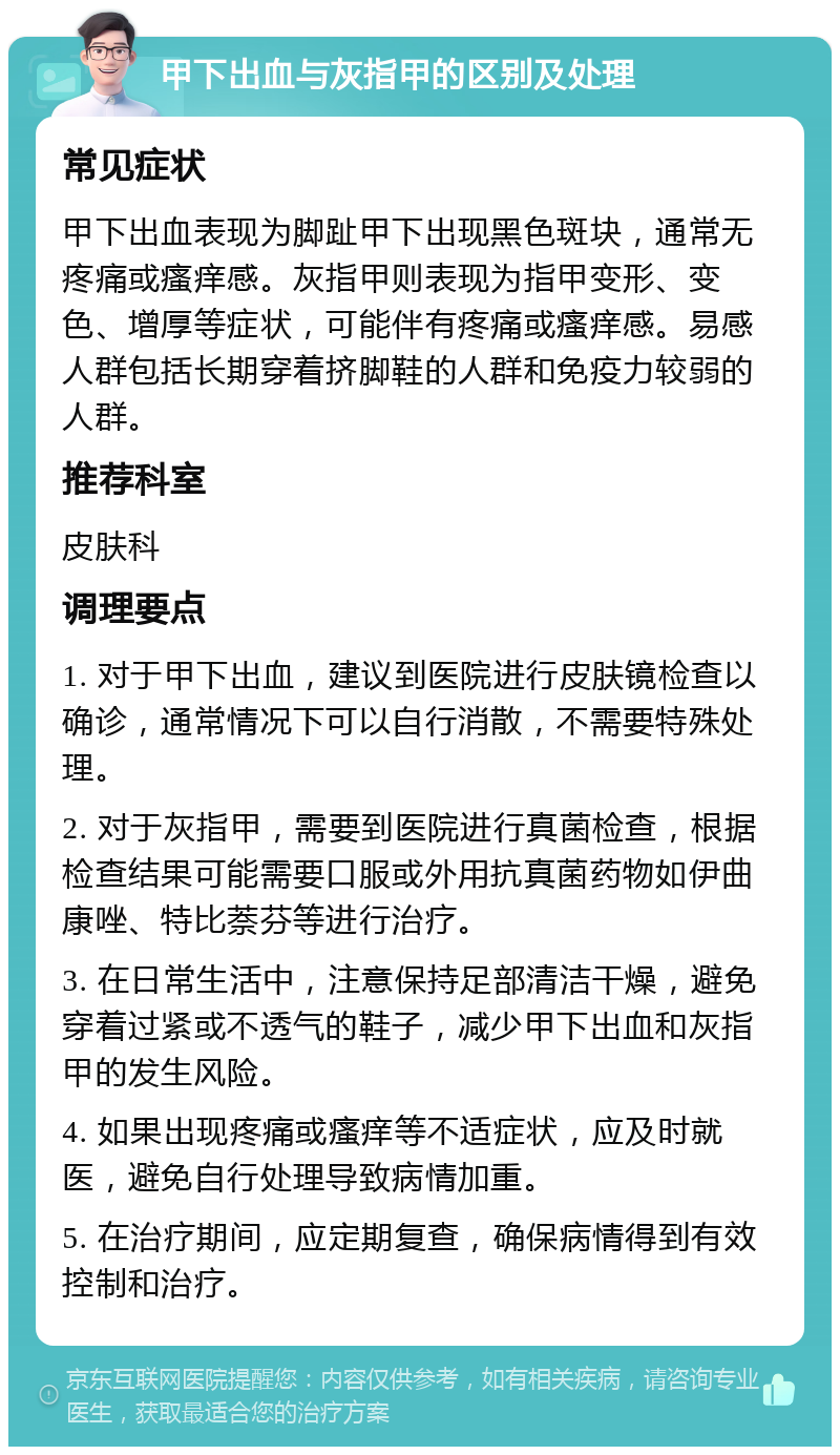 甲下出血与灰指甲的区别及处理 常见症状 甲下出血表现为脚趾甲下出现黑色斑块，通常无疼痛或瘙痒感。灰指甲则表现为指甲变形、变色、增厚等症状，可能伴有疼痛或瘙痒感。易感人群包括长期穿着挤脚鞋的人群和免疫力较弱的人群。 推荐科室 皮肤科 调理要点 1. 对于甲下出血，建议到医院进行皮肤镜检查以确诊，通常情况下可以自行消散，不需要特殊处理。 2. 对于灰指甲，需要到医院进行真菌检查，根据检查结果可能需要口服或外用抗真菌药物如伊曲康唑、特比萘芬等进行治疗。 3. 在日常生活中，注意保持足部清洁干燥，避免穿着过紧或不透气的鞋子，减少甲下出血和灰指甲的发生风险。 4. 如果出现疼痛或瘙痒等不适症状，应及时就医，避免自行处理导致病情加重。 5. 在治疗期间，应定期复查，确保病情得到有效控制和治疗。