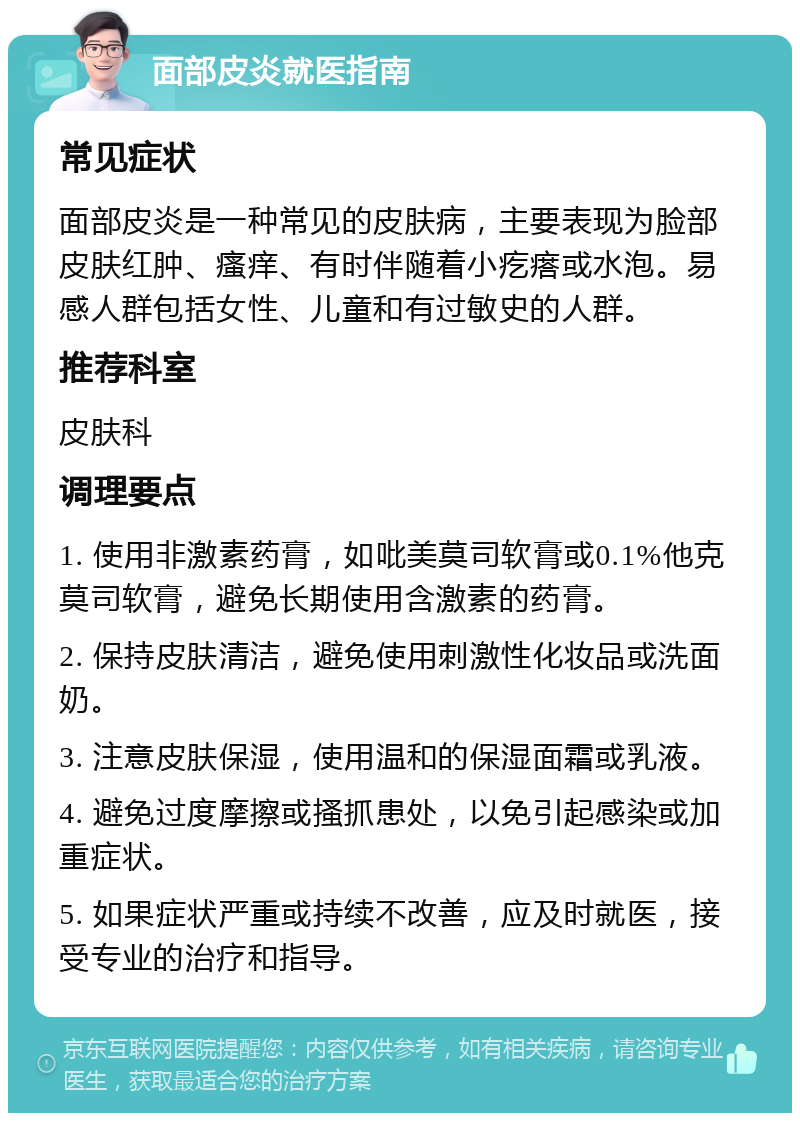 面部皮炎就医指南 常见症状 面部皮炎是一种常见的皮肤病，主要表现为脸部皮肤红肿、瘙痒、有时伴随着小疙瘩或水泡。易感人群包括女性、儿童和有过敏史的人群。 推荐科室 皮肤科 调理要点 1. 使用非激素药膏，如吡美莫司软膏或0.1%他克莫司软膏，避免长期使用含激素的药膏。 2. 保持皮肤清洁，避免使用刺激性化妆品或洗面奶。 3. 注意皮肤保湿，使用温和的保湿面霜或乳液。 4. 避免过度摩擦或搔抓患处，以免引起感染或加重症状。 5. 如果症状严重或持续不改善，应及时就医，接受专业的治疗和指导。