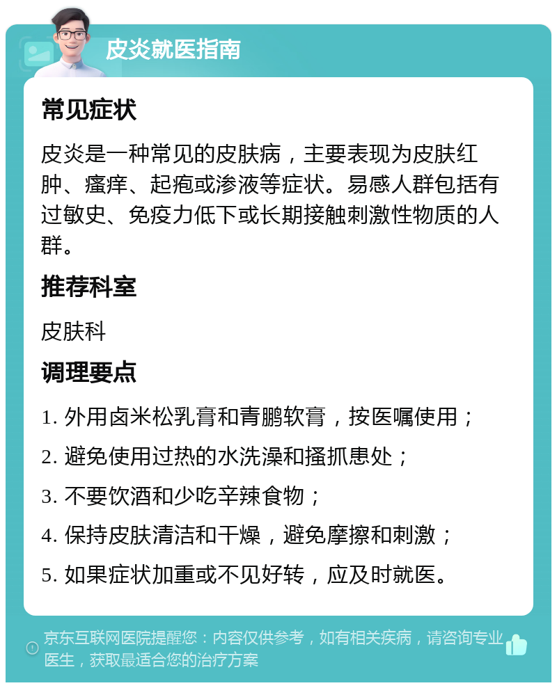 皮炎就医指南 常见症状 皮炎是一种常见的皮肤病，主要表现为皮肤红肿、瘙痒、起疱或渗液等症状。易感人群包括有过敏史、免疫力低下或长期接触刺激性物质的人群。 推荐科室 皮肤科 调理要点 1. 外用卤米松乳膏和青鹏软膏，按医嘱使用； 2. 避免使用过热的水洗澡和搔抓患处； 3. 不要饮酒和少吃辛辣食物； 4. 保持皮肤清洁和干燥，避免摩擦和刺激； 5. 如果症状加重或不见好转，应及时就医。