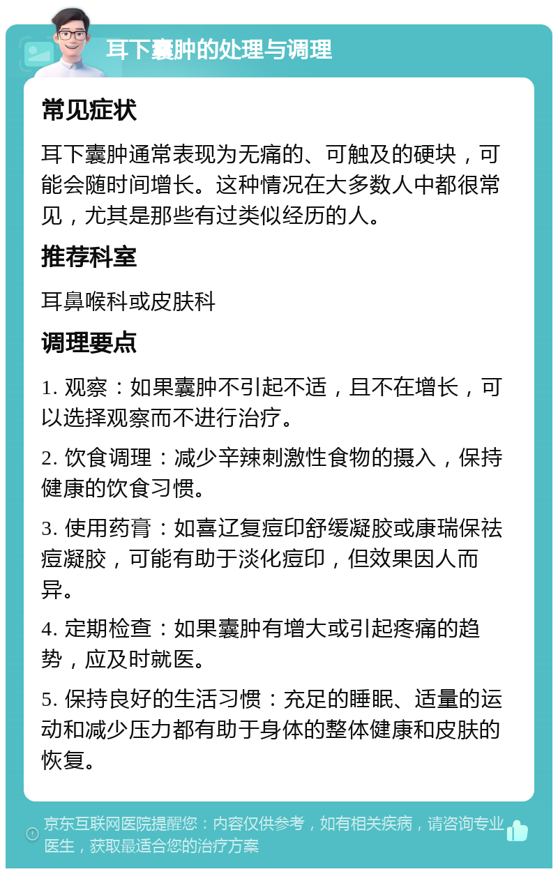 耳下囊肿的处理与调理 常见症状 耳下囊肿通常表现为无痛的、可触及的硬块，可能会随时间增长。这种情况在大多数人中都很常见，尤其是那些有过类似经历的人。 推荐科室 耳鼻喉科或皮肤科 调理要点 1. 观察：如果囊肿不引起不适，且不在增长，可以选择观察而不进行治疗。 2. 饮食调理：减少辛辣刺激性食物的摄入，保持健康的饮食习惯。 3. 使用药膏：如喜辽复痘印舒缓凝胶或康瑞保祛痘凝胶，可能有助于淡化痘印，但效果因人而异。 4. 定期检查：如果囊肿有增大或引起疼痛的趋势，应及时就医。 5. 保持良好的生活习惯：充足的睡眠、适量的运动和减少压力都有助于身体的整体健康和皮肤的恢复。