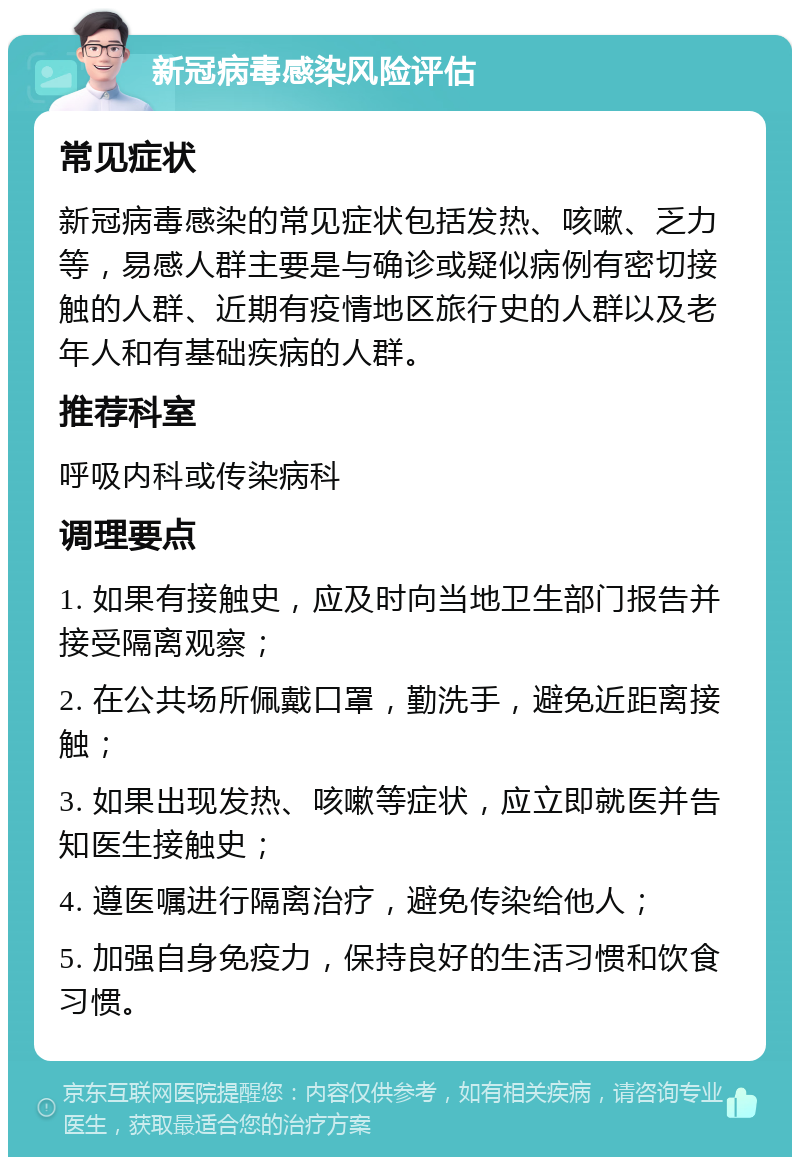 新冠病毒感染风险评估 常见症状 新冠病毒感染的常见症状包括发热、咳嗽、乏力等，易感人群主要是与确诊或疑似病例有密切接触的人群、近期有疫情地区旅行史的人群以及老年人和有基础疾病的人群。 推荐科室 呼吸内科或传染病科 调理要点 1. 如果有接触史，应及时向当地卫生部门报告并接受隔离观察； 2. 在公共场所佩戴口罩，勤洗手，避免近距离接触； 3. 如果出现发热、咳嗽等症状，应立即就医并告知医生接触史； 4. 遵医嘱进行隔离治疗，避免传染给他人； 5. 加强自身免疫力，保持良好的生活习惯和饮食习惯。