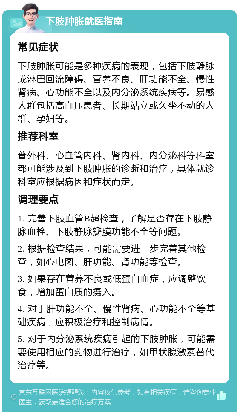 下肢肿胀就医指南 常见症状 下肢肿胀可能是多种疾病的表现，包括下肢静脉或淋巴回流障碍、营养不良、肝功能不全、慢性肾病、心功能不全以及内分泌系统疾病等。易感人群包括高血压患者、长期站立或久坐不动的人群、孕妇等。 推荐科室 普外科、心血管内科、肾内科、内分泌科等科室都可能涉及到下肢肿胀的诊断和治疗，具体就诊科室应根据病因和症状而定。 调理要点 1. 完善下肢血管B超检查，了解是否存在下肢静脉血栓、下肢静脉瓣膜功能不全等问题。 2. 根据检查结果，可能需要进一步完善其他检查，如心电图、肝功能、肾功能等检查。 3. 如果存在营养不良或低蛋白血症，应调整饮食，增加蛋白质的摄入。 4. 对于肝功能不全、慢性肾病、心功能不全等基础疾病，应积极治疗和控制病情。 5. 对于内分泌系统疾病引起的下肢肿胀，可能需要使用相应的药物进行治疗，如甲状腺激素替代治疗等。