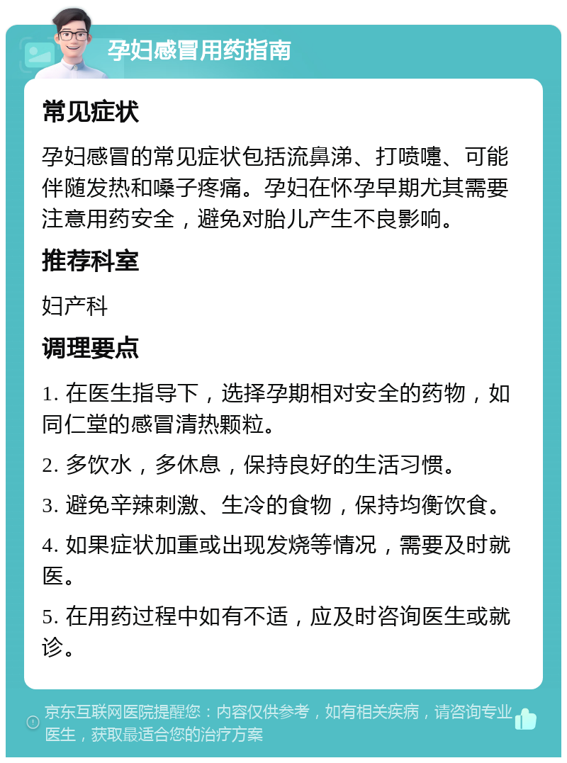 孕妇感冒用药指南 常见症状 孕妇感冒的常见症状包括流鼻涕、打喷嚏、可能伴随发热和嗓子疼痛。孕妇在怀孕早期尤其需要注意用药安全，避免对胎儿产生不良影响。 推荐科室 妇产科 调理要点 1. 在医生指导下，选择孕期相对安全的药物，如同仁堂的感冒清热颗粒。 2. 多饮水，多休息，保持良好的生活习惯。 3. 避免辛辣刺激、生冷的食物，保持均衡饮食。 4. 如果症状加重或出现发烧等情况，需要及时就医。 5. 在用药过程中如有不适，应及时咨询医生或就诊。