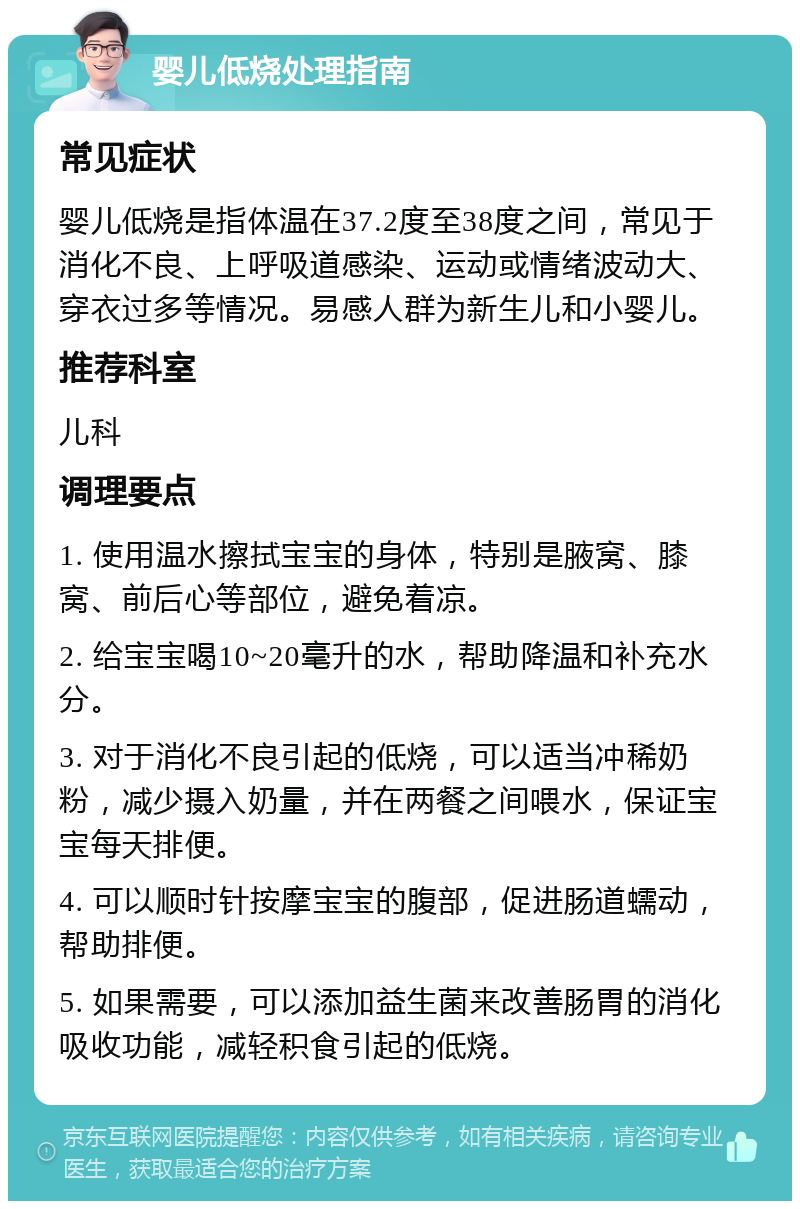 婴儿低烧处理指南 常见症状 婴儿低烧是指体温在37.2度至38度之间，常见于消化不良、上呼吸道感染、运动或情绪波动大、穿衣过多等情况。易感人群为新生儿和小婴儿。 推荐科室 儿科 调理要点 1. 使用温水擦拭宝宝的身体，特别是腋窝、膝窝、前后心等部位，避免着凉。 2. 给宝宝喝10~20毫升的水，帮助降温和补充水分。 3. 对于消化不良引起的低烧，可以适当冲稀奶粉，减少摄入奶量，并在两餐之间喂水，保证宝宝每天排便。 4. 可以顺时针按摩宝宝的腹部，促进肠道蠕动，帮助排便。 5. 如果需要，可以添加益生菌来改善肠胃的消化吸收功能，减轻积食引起的低烧。