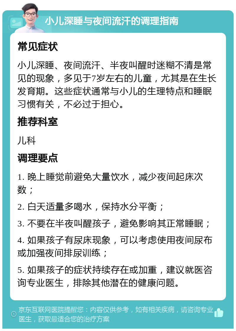 小儿深睡与夜间流汗的调理指南 常见症状 小儿深睡、夜间流汗、半夜叫醒时迷糊不清是常见的现象，多见于7岁左右的儿童，尤其是在生长发育期。这些症状通常与小儿的生理特点和睡眠习惯有关，不必过于担心。 推荐科室 儿科 调理要点 1. 晚上睡觉前避免大量饮水，减少夜间起床次数； 2. 白天适量多喝水，保持水分平衡； 3. 不要在半夜叫醒孩子，避免影响其正常睡眠； 4. 如果孩子有尿床现象，可以考虑使用夜间尿布或加强夜间排尿训练； 5. 如果孩子的症状持续存在或加重，建议就医咨询专业医生，排除其他潜在的健康问题。