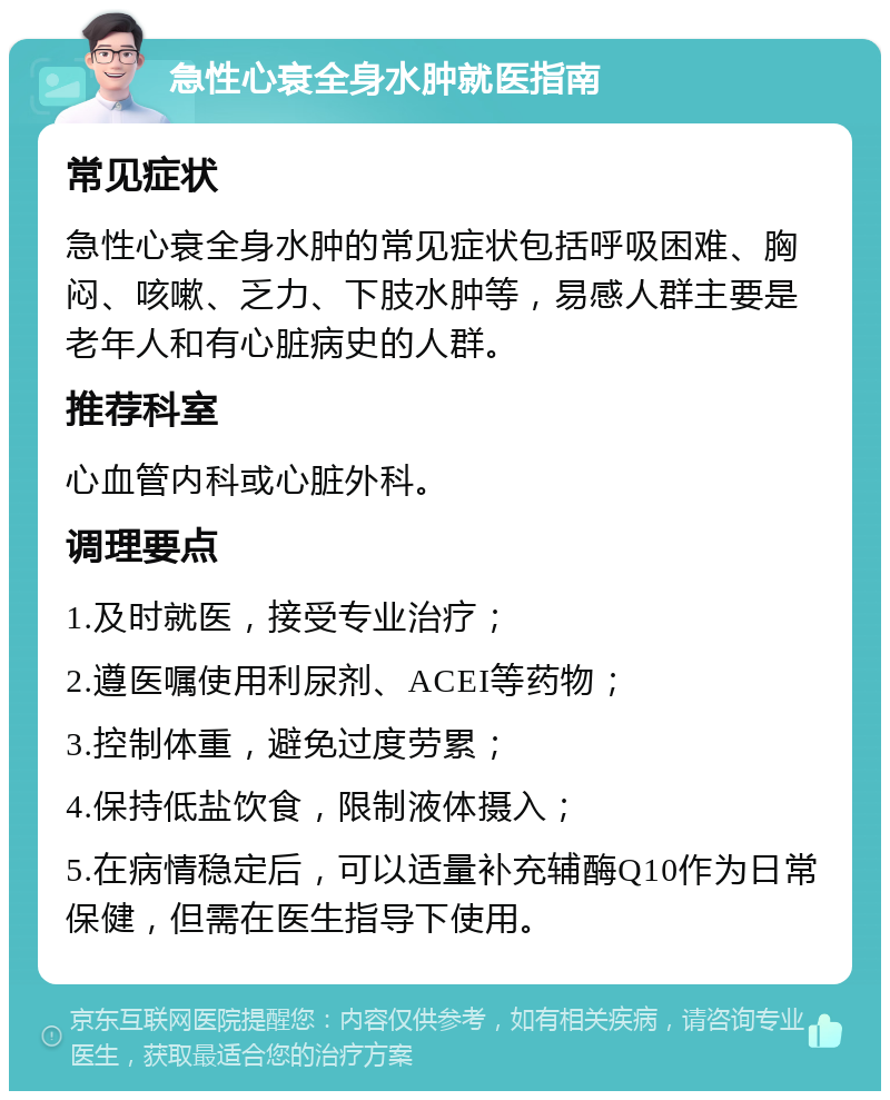 急性心衰全身水肿就医指南 常见症状 急性心衰全身水肿的常见症状包括呼吸困难、胸闷、咳嗽、乏力、下肢水肿等，易感人群主要是老年人和有心脏病史的人群。 推荐科室 心血管内科或心脏外科。 调理要点 1.及时就医，接受专业治疗； 2.遵医嘱使用利尿剂、ACEI等药物； 3.控制体重，避免过度劳累； 4.保持低盐饮食，限制液体摄入； 5.在病情稳定后，可以适量补充辅酶Q10作为日常保健，但需在医生指导下使用。