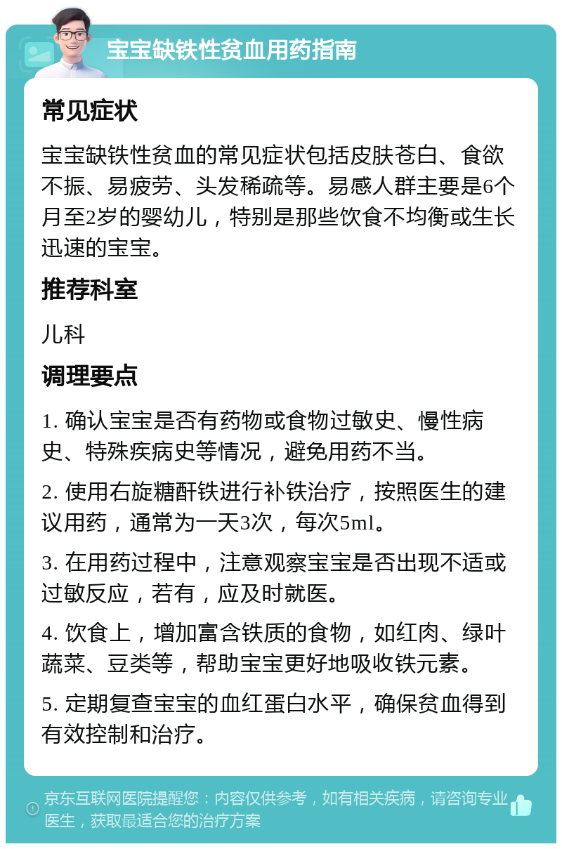 宝宝缺铁性贫血用药指南 常见症状 宝宝缺铁性贫血的常见症状包括皮肤苍白、食欲不振、易疲劳、头发稀疏等。易感人群主要是6个月至2岁的婴幼儿，特别是那些饮食不均衡或生长迅速的宝宝。 推荐科室 儿科 调理要点 1. 确认宝宝是否有药物或食物过敏史、慢性病史、特殊疾病史等情况，避免用药不当。 2. 使用右旋糖酐铁进行补铁治疗，按照医生的建议用药，通常为一天3次，每次5ml。 3. 在用药过程中，注意观察宝宝是否出现不适或过敏反应，若有，应及时就医。 4. 饮食上，增加富含铁质的食物，如红肉、绿叶蔬菜、豆类等，帮助宝宝更好地吸收铁元素。 5. 定期复查宝宝的血红蛋白水平，确保贫血得到有效控制和治疗。