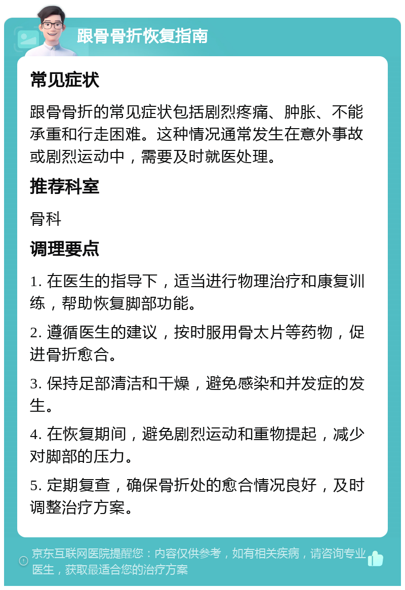 跟骨骨折恢复指南 常见症状 跟骨骨折的常见症状包括剧烈疼痛、肿胀、不能承重和行走困难。这种情况通常发生在意外事故或剧烈运动中，需要及时就医处理。 推荐科室 骨科 调理要点 1. 在医生的指导下，适当进行物理治疗和康复训练，帮助恢复脚部功能。 2. 遵循医生的建议，按时服用骨太片等药物，促进骨折愈合。 3. 保持足部清洁和干燥，避免感染和并发症的发生。 4. 在恢复期间，避免剧烈运动和重物提起，减少对脚部的压力。 5. 定期复查，确保骨折处的愈合情况良好，及时调整治疗方案。