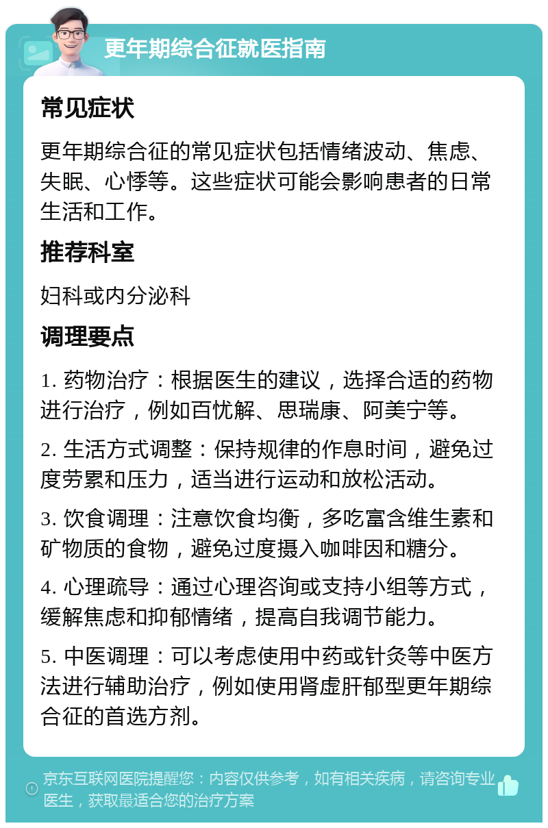 更年期综合征就医指南 常见症状 更年期综合征的常见症状包括情绪波动、焦虑、失眠、心悸等。这些症状可能会影响患者的日常生活和工作。 推荐科室 妇科或内分泌科 调理要点 1. 药物治疗：根据医生的建议，选择合适的药物进行治疗，例如百忧解、思瑞康、阿美宁等。 2. 生活方式调整：保持规律的作息时间，避免过度劳累和压力，适当进行运动和放松活动。 3. 饮食调理：注意饮食均衡，多吃富含维生素和矿物质的食物，避免过度摄入咖啡因和糖分。 4. 心理疏导：通过心理咨询或支持小组等方式，缓解焦虑和抑郁情绪，提高自我调节能力。 5. 中医调理：可以考虑使用中药或针灸等中医方法进行辅助治疗，例如使用肾虚肝郁型更年期综合征的首选方剂。