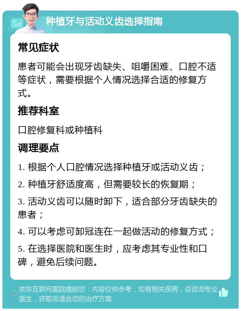 种植牙与活动义齿选择指南 常见症状 患者可能会出现牙齿缺失、咀嚼困难、口腔不适等症状，需要根据个人情况选择合适的修复方式。 推荐科室 口腔修复科或种植科 调理要点 1. 根据个人口腔情况选择种植牙或活动义齿； 2. 种植牙舒适度高，但需要较长的恢复期； 3. 活动义齿可以随时卸下，适合部分牙齿缺失的患者； 4. 可以考虑可卸冠连在一起做活动的修复方式； 5. 在选择医院和医生时，应考虑其专业性和口碑，避免后续问题。