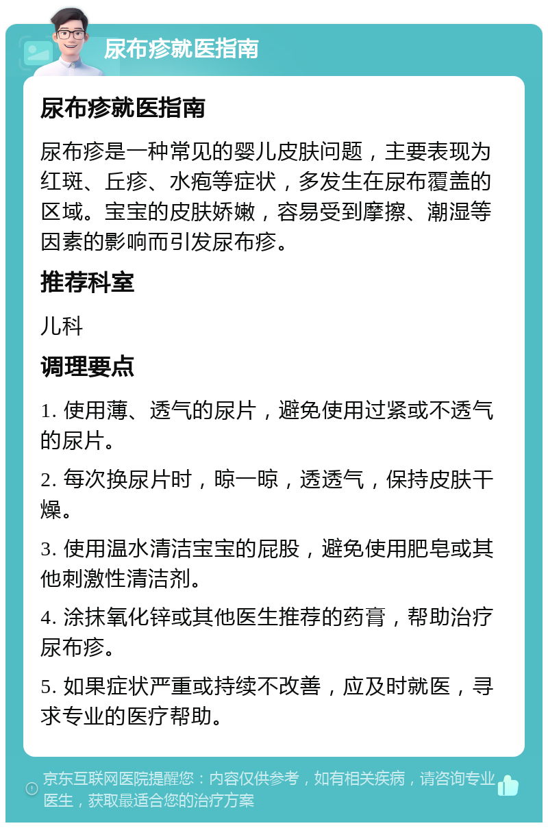 尿布疹就医指南 尿布疹就医指南 尿布疹是一种常见的婴儿皮肤问题，主要表现为红斑、丘疹、水疱等症状，多发生在尿布覆盖的区域。宝宝的皮肤娇嫩，容易受到摩擦、潮湿等因素的影响而引发尿布疹。 推荐科室 儿科 调理要点 1. 使用薄、透气的尿片，避免使用过紧或不透气的尿片。 2. 每次换尿片时，晾一晾，透透气，保持皮肤干燥。 3. 使用温水清洁宝宝的屁股，避免使用肥皂或其他刺激性清洁剂。 4. 涂抹氧化锌或其他医生推荐的药膏，帮助治疗尿布疹。 5. 如果症状严重或持续不改善，应及时就医，寻求专业的医疗帮助。