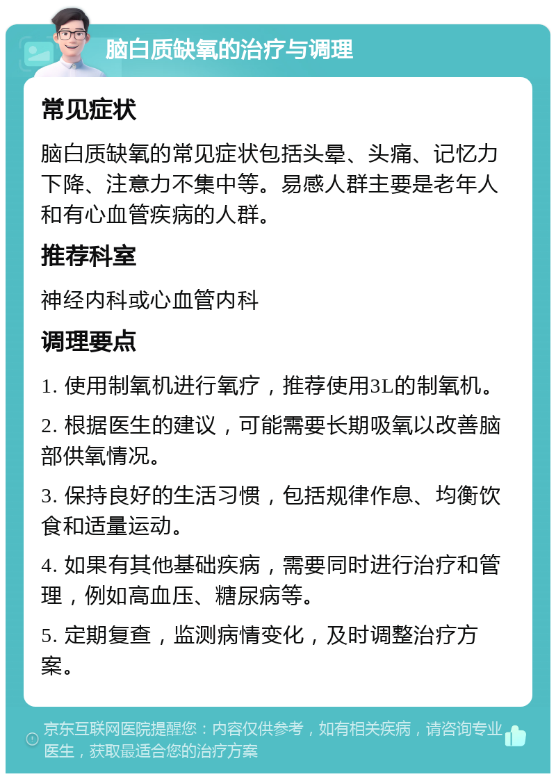 脑白质缺氧的治疗与调理 常见症状 脑白质缺氧的常见症状包括头晕、头痛、记忆力下降、注意力不集中等。易感人群主要是老年人和有心血管疾病的人群。 推荐科室 神经内科或心血管内科 调理要点 1. 使用制氧机进行氧疗，推荐使用3L的制氧机。 2. 根据医生的建议，可能需要长期吸氧以改善脑部供氧情况。 3. 保持良好的生活习惯，包括规律作息、均衡饮食和适量运动。 4. 如果有其他基础疾病，需要同时进行治疗和管理，例如高血压、糖尿病等。 5. 定期复查，监测病情变化，及时调整治疗方案。