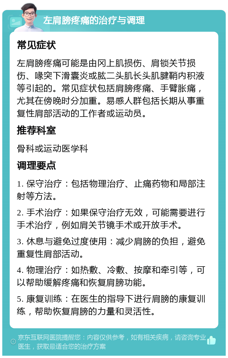 左肩膀疼痛的治疗与调理 常见症状 左肩膀疼痛可能是由冈上肌损伤、肩锁关节损伤、喙突下滑囊炎或肱二头肌长头肌腱鞘内积液等引起的。常见症状包括肩膀疼痛、手臂胀痛，尤其在傍晚时分加重。易感人群包括长期从事重复性肩部活动的工作者或运动员。 推荐科室 骨科或运动医学科 调理要点 1. 保守治疗：包括物理治疗、止痛药物和局部注射等方法。 2. 手术治疗：如果保守治疗无效，可能需要进行手术治疗，例如肩关节镜手术或开放手术。 3. 休息与避免过度使用：减少肩膀的负担，避免重复性肩部活动。 4. 物理治疗：如热敷、冷敷、按摩和牵引等，可以帮助缓解疼痛和恢复肩膀功能。 5. 康复训练：在医生的指导下进行肩膀的康复训练，帮助恢复肩膀的力量和灵活性。