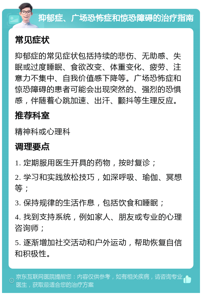 抑郁症、广场恐怖症和惊恐障碍的治疗指南 常见症状 抑郁症的常见症状包括持续的悲伤、无助感、失眠或过度睡眠、食欲改变、体重变化、疲劳、注意力不集中、自我价值感下降等。广场恐怖症和惊恐障碍的患者可能会出现突然的、强烈的恐惧感，伴随着心跳加速、出汗、颤抖等生理反应。 推荐科室 精神科或心理科 调理要点 1. 定期服用医生开具的药物，按时复诊； 2. 学习和实践放松技巧，如深呼吸、瑜伽、冥想等； 3. 保持规律的生活作息，包括饮食和睡眠； 4. 找到支持系统，例如家人、朋友或专业的心理咨询师； 5. 逐渐增加社交活动和户外运动，帮助恢复自信和积极性。