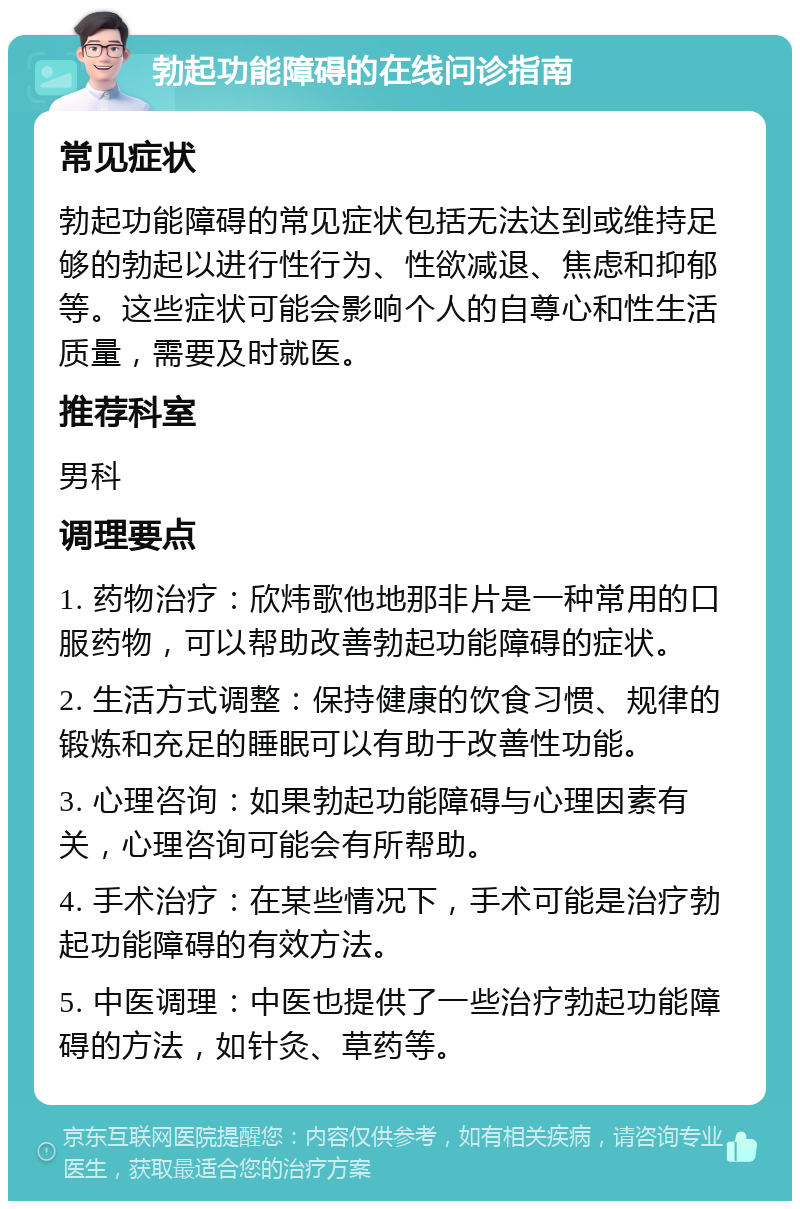 勃起功能障碍的在线问诊指南 常见症状 勃起功能障碍的常见症状包括无法达到或维持足够的勃起以进行性行为、性欲减退、焦虑和抑郁等。这些症状可能会影响个人的自尊心和性生活质量，需要及时就医。 推荐科室 男科 调理要点 1. 药物治疗：欣炜歌他地那非片是一种常用的口服药物，可以帮助改善勃起功能障碍的症状。 2. 生活方式调整：保持健康的饮食习惯、规律的锻炼和充足的睡眠可以有助于改善性功能。 3. 心理咨询：如果勃起功能障碍与心理因素有关，心理咨询可能会有所帮助。 4. 手术治疗：在某些情况下，手术可能是治疗勃起功能障碍的有效方法。 5. 中医调理：中医也提供了一些治疗勃起功能障碍的方法，如针灸、草药等。