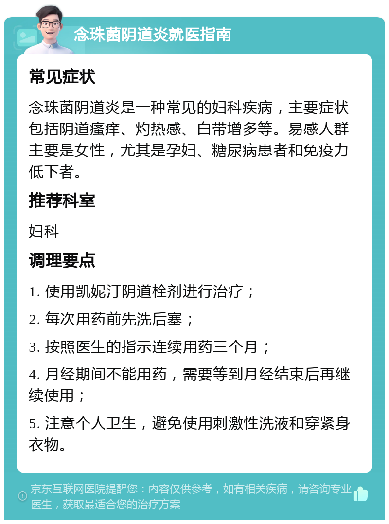 念珠菌阴道炎就医指南 常见症状 念珠菌阴道炎是一种常见的妇科疾病，主要症状包括阴道瘙痒、灼热感、白带增多等。易感人群主要是女性，尤其是孕妇、糖尿病患者和免疫力低下者。 推荐科室 妇科 调理要点 1. 使用凯妮汀阴道栓剂进行治疗； 2. 每次用药前先洗后塞； 3. 按照医生的指示连续用药三个月； 4. 月经期间不能用药，需要等到月经结束后再继续使用； 5. 注意个人卫生，避免使用刺激性洗液和穿紧身衣物。