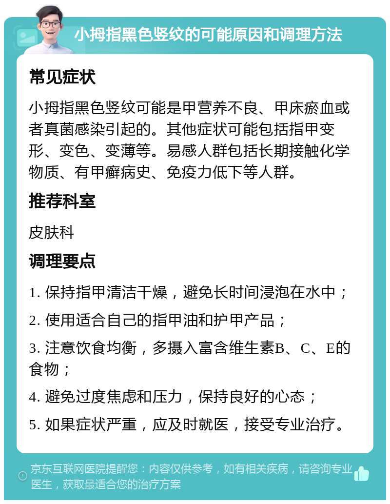 小拇指黑色竖纹的可能原因和调理方法 常见症状 小拇指黑色竖纹可能是甲营养不良、甲床瘀血或者真菌感染引起的。其他症状可能包括指甲变形、变色、变薄等。易感人群包括长期接触化学物质、有甲癣病史、免疫力低下等人群。 推荐科室 皮肤科 调理要点 1. 保持指甲清洁干燥，避免长时间浸泡在水中； 2. 使用适合自己的指甲油和护甲产品； 3. 注意饮食均衡，多摄入富含维生素B、C、E的食物； 4. 避免过度焦虑和压力，保持良好的心态； 5. 如果症状严重，应及时就医，接受专业治疗。