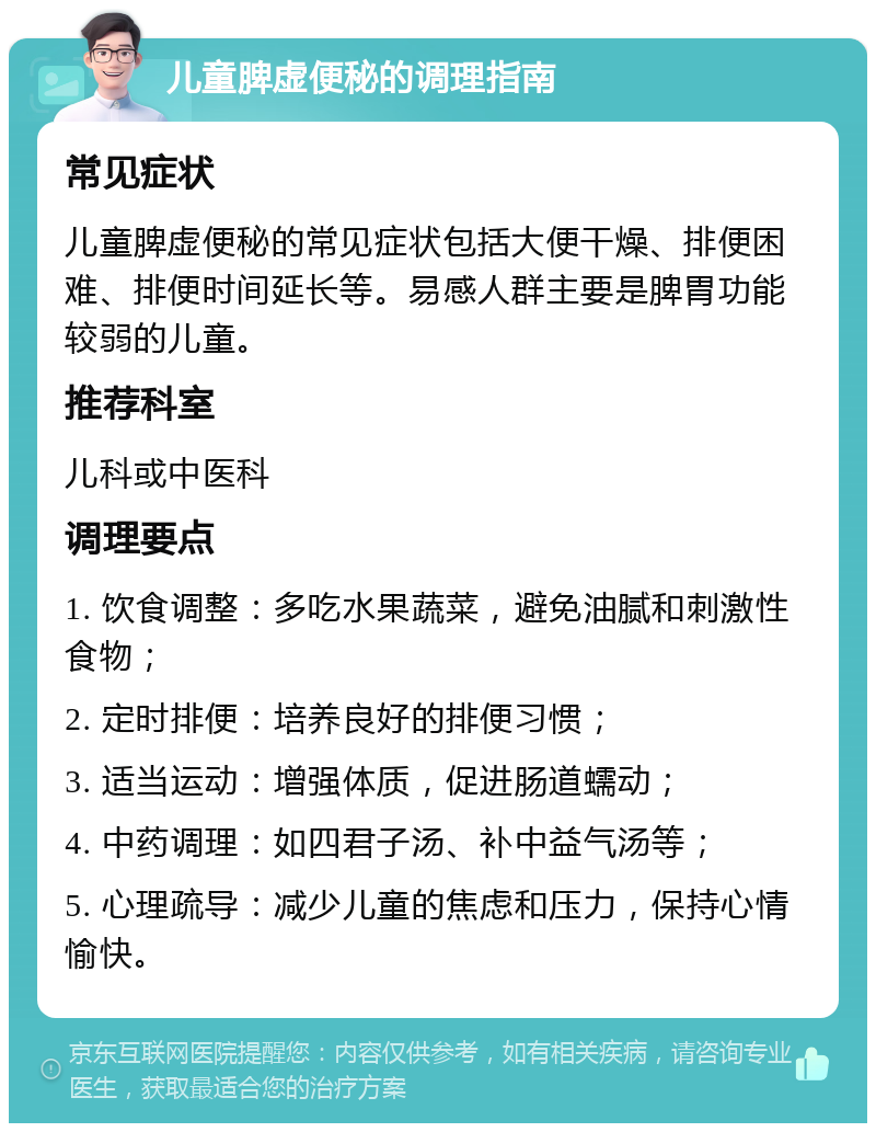 儿童脾虚便秘的调理指南 常见症状 儿童脾虚便秘的常见症状包括大便干燥、排便困难、排便时间延长等。易感人群主要是脾胃功能较弱的儿童。 推荐科室 儿科或中医科 调理要点 1. 饮食调整：多吃水果蔬菜，避免油腻和刺激性食物； 2. 定时排便：培养良好的排便习惯； 3. 适当运动：增强体质，促进肠道蠕动； 4. 中药调理：如四君子汤、补中益气汤等； 5. 心理疏导：减少儿童的焦虑和压力，保持心情愉快。