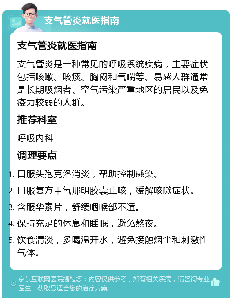 支气管炎就医指南 支气管炎就医指南 支气管炎是一种常见的呼吸系统疾病，主要症状包括咳嗽、咳痰、胸闷和气喘等。易感人群通常是长期吸烟者、空气污染严重地区的居民以及免疫力较弱的人群。 推荐科室 呼吸内科 调理要点 口服头孢克洛消炎，帮助控制感染。 口服复方甲氧那明胶囊止咳，缓解咳嗽症状。 含服华素片，舒缓咽喉部不适。 保持充足的休息和睡眠，避免熬夜。 饮食清淡，多喝温开水，避免接触烟尘和刺激性气体。