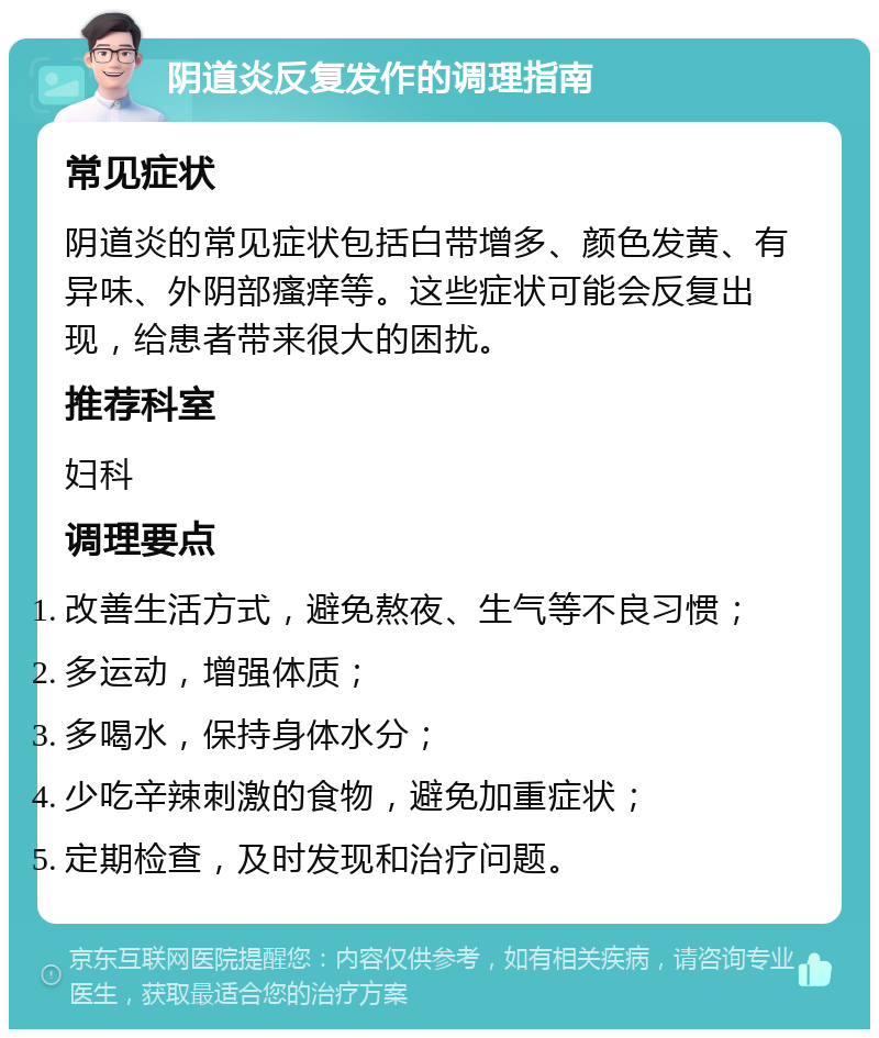 阴道炎反复发作的调理指南 常见症状 阴道炎的常见症状包括白带增多、颜色发黄、有异味、外阴部瘙痒等。这些症状可能会反复出现，给患者带来很大的困扰。 推荐科室 妇科 调理要点 改善生活方式，避免熬夜、生气等不良习惯； 多运动，增强体质； 多喝水，保持身体水分； 少吃辛辣刺激的食物，避免加重症状； 定期检查，及时发现和治疗问题。