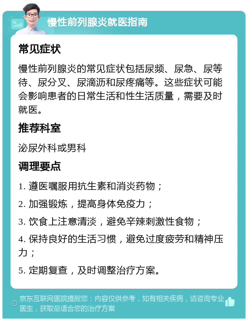 慢性前列腺炎就医指南 常见症状 慢性前列腺炎的常见症状包括尿频、尿急、尿等待、尿分叉、尿滴沥和尿疼痛等。这些症状可能会影响患者的日常生活和性生活质量，需要及时就医。 推荐科室 泌尿外科或男科 调理要点 1. 遵医嘱服用抗生素和消炎药物； 2. 加强锻炼，提高身体免疫力； 3. 饮食上注意清淡，避免辛辣刺激性食物； 4. 保持良好的生活习惯，避免过度疲劳和精神压力； 5. 定期复查，及时调整治疗方案。