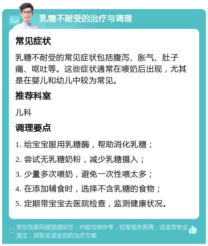 乳糖不耐受的治疗与调理 常见症状 乳糖不耐受的常见症状包括腹泻、胀气、肚子痛、呕吐等。这些症状通常在喂奶后出现，尤其是在婴儿和幼儿中较为常见。 推荐科室 儿科 调理要点 1. 给宝宝服用乳糖酶，帮助消化乳糖； 2. 尝试无乳糖奶粉，减少乳糖摄入； 3. 少量多次喂奶，避免一次性喂太多； 4. 在添加辅食时，选择不含乳糖的食物； 5. 定期带宝宝去医院检查，监测健康状况。