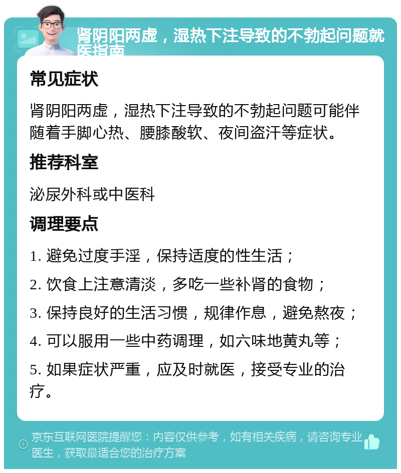 肾阴阳两虚，湿热下注导致的不勃起问题就医指南 常见症状 肾阴阳两虚，湿热下注导致的不勃起问题可能伴随着手脚心热、腰膝酸软、夜间盗汗等症状。 推荐科室 泌尿外科或中医科 调理要点 1. 避免过度手淫，保持适度的性生活； 2. 饮食上注意清淡，多吃一些补肾的食物； 3. 保持良好的生活习惯，规律作息，避免熬夜； 4. 可以服用一些中药调理，如六味地黄丸等； 5. 如果症状严重，应及时就医，接受专业的治疗。