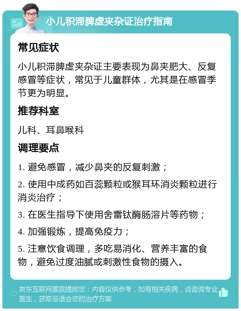 小儿积滞脾虚夹杂证治疗指南 常见症状 小儿积滞脾虚夹杂证主要表现为鼻夹肥大、反复感冒等症状，常见于儿童群体，尤其是在感冒季节更为明显。 推荐科室 儿科、耳鼻喉科 调理要点 1. 避免感冒，减少鼻夹的反复刺激； 2. 使用中成药如百蕊颗粒或猴耳环消炎颗粒进行消炎治疗； 3. 在医生指导下使用舍雷钛酶肠溶片等药物； 4. 加强锻炼，提高免疫力； 5. 注意饮食调理，多吃易消化、营养丰富的食物，避免过度油腻或刺激性食物的摄入。